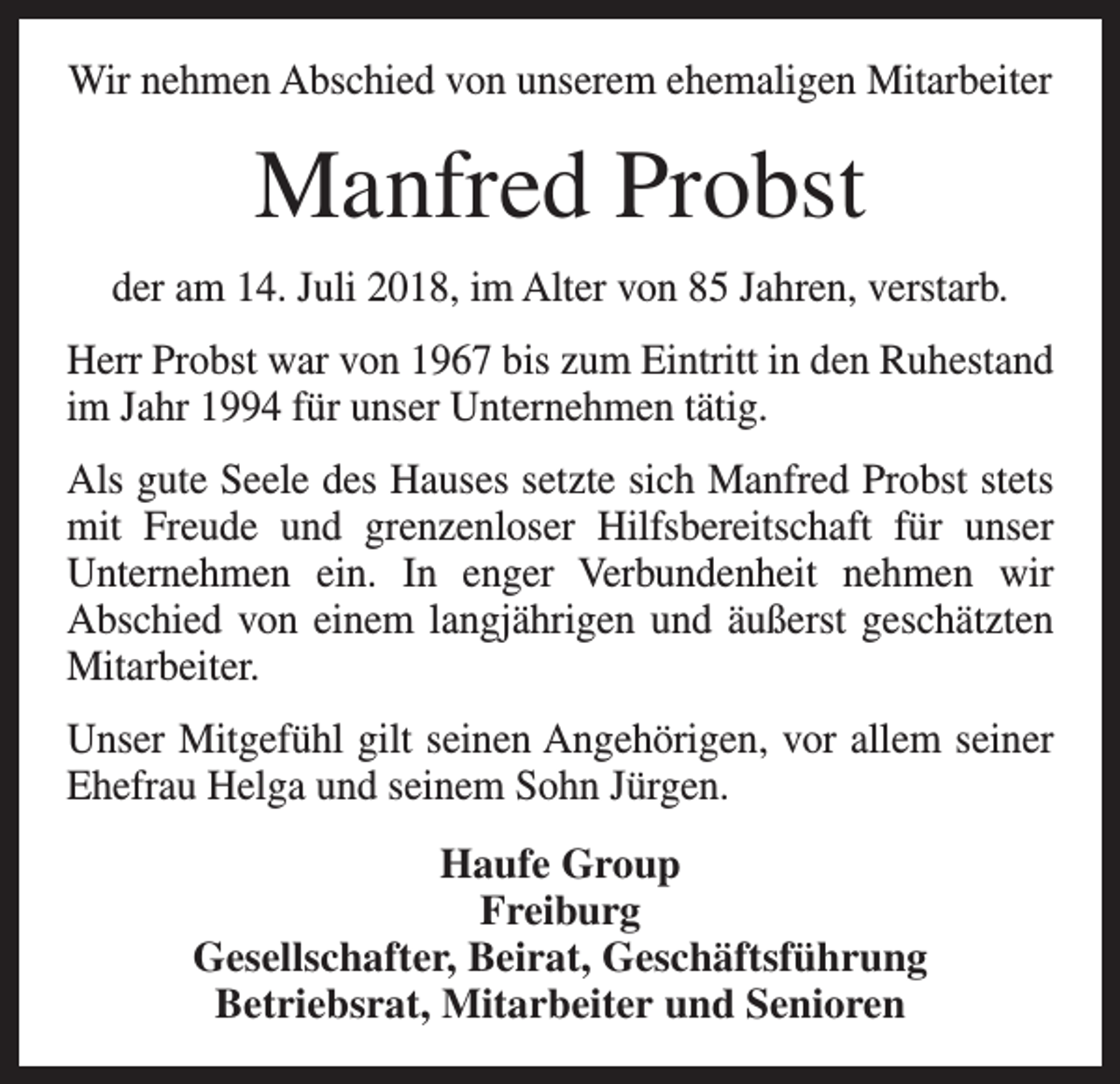 <p>Wir nehmen Abschied von unserem ehemaligen Mitarbeiter</p><p>Manfred Probst<br />der am 14. Juli 2018, im Alter von 85 Jahren, verstarb.<br />Herr Probst war von 1967 bis zum Eintritt in den Ruhestand<br />im Jahr 1994 für unser Unternehmen tätig.<br />Als gute Seele des Hauses setzte sich Manfred Probst stets<br />mit Freude und grenzenloser Hilfsbereitschaft für unser<br />Unternehmen ein. In enger Verbundenheit nehmen wir<br />­<br />­Abschied von einem langjährigen und äußerst geschätzten<br />Mitarbeiter.<br />Unser Mitgefühl gilt seinen Angehörigen, vor allem seiner<br />Ehefrau Helga und seinem Sohn Jürgen.<br />Haufe Group<br />Freiburg<br />Gesellschafter, Beirat, Geschäftsführung<br />Betriebsrat, Mitarbeiter und Senioren</p>