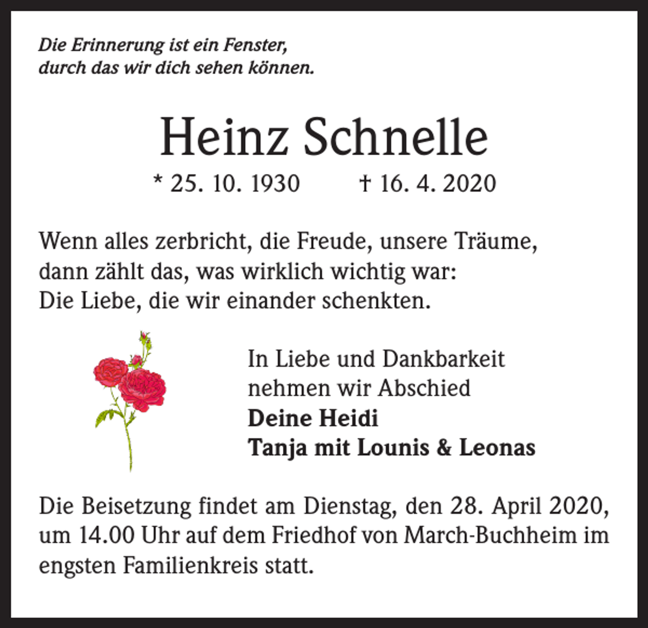 <p>Die Erinnerung ist ein Fenster,<br />durch das wir dich sehen können.</p><p>Heinz Schnelle</p><p>* 25. 10. 1930</p><p>† 16. 4. 2020</p><p>Wenn alles zerbricht, die Freude, unsere Träume,<br />dann zählt das, was wirklich wichtig war:<br />Die Liebe, die wir einander schenkten.<br />In Liebe und Dankbarkeit<br />nehmen wir Abschied<br />Deine Heidi<br />Tanja mit Lounis &amp; Leonas<br />Die Beisetzung findet am Dienstag, den 28. April 2020,<br />um 14.00 Uhr auf dem Friedhof von March-Buchheim im<br />engsten Familienkreis statt.</p>