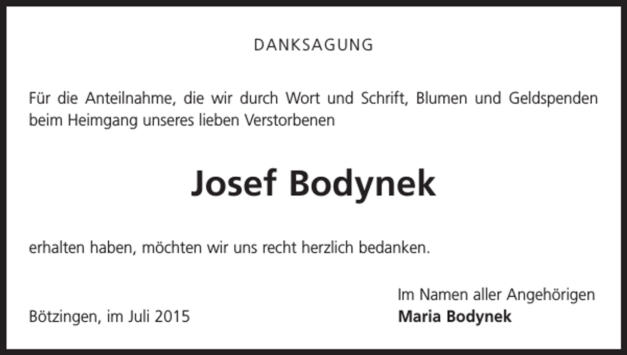 <p>DANKSAGUNG<br />Für die Anteilnahme, die wir durch Wort und Schrift, Blumen und Geldspenden<br />beim Heimgang unseres lieben Verstorbenen</p><p>Josef Bodynek<br />erhalten haben, möchten wir uns recht herzlich bedanken.</p><p>Bötzingen, im Juli 2015</p><p>Im Namen aller Angehörigen<br />Maria Bodynek</p>