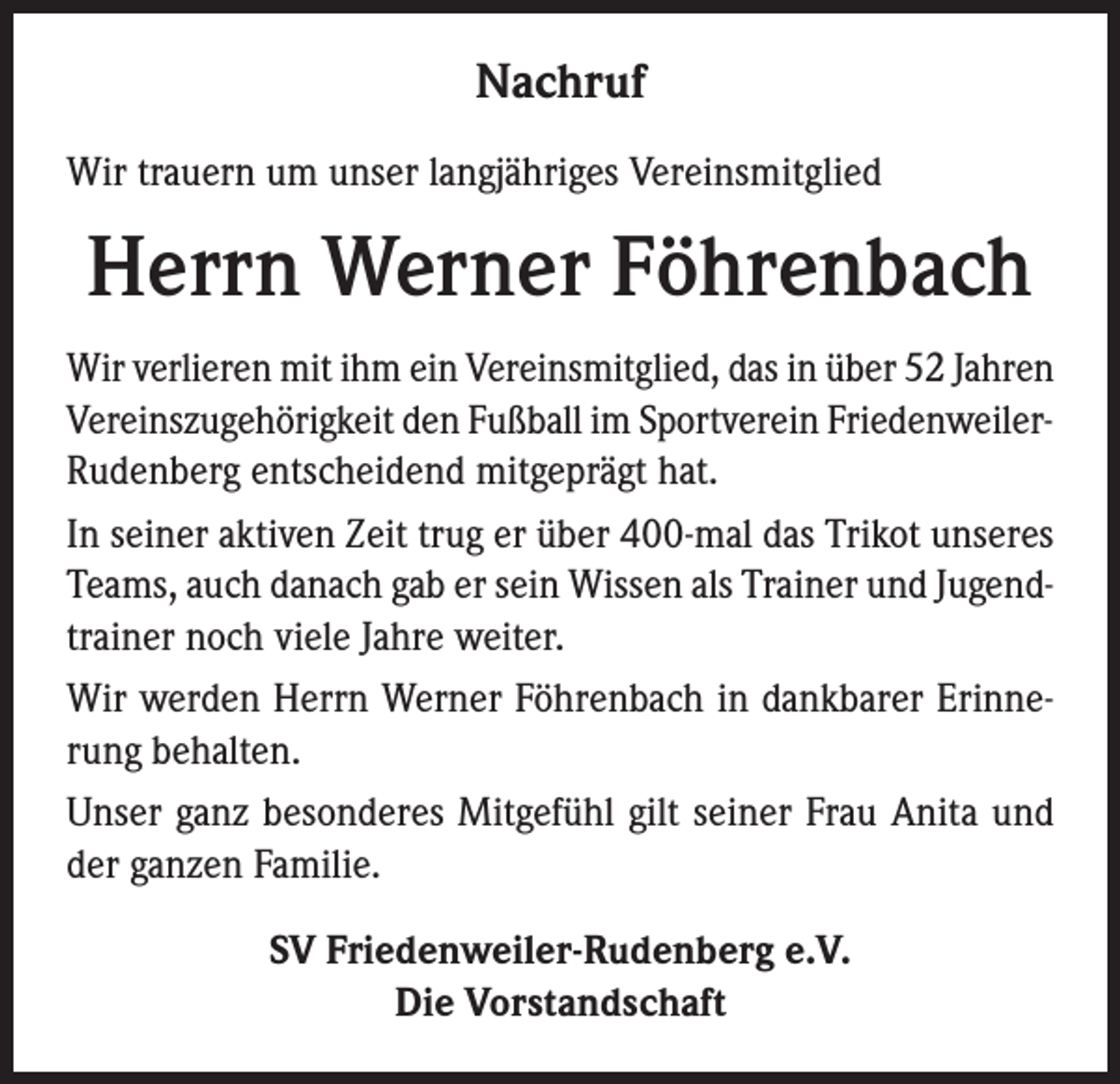 <p>Nachruf<br />Wir trauern um unser langjähriges Vereinsmitglied</p><p>Herrn Werner Föhrenbach<br />Wir verlieren mit ihm ein Vereinsmitglied, das in über 52 Jahren<br />Vereinszugehörigkeit den Fußball im Sportverein FriedenweilerRudenberg entscheidend mitgeprägt hat.<br />In seiner aktiven Zeit trug er über 400-mal das Trikot unseres<br />Teams, auch danach gab er sein Wissen als Trainer und Jugendtrainer noch viele Jahre weiter.<br />Wir werden Herrn Werner Föhrenbach in dankbarer Erinnerung behalten.<br />Unser ganz besonderes Mitgefühl gilt seiner Frau Anita und<br />der ganzen Familie.<br />SV Friedenweiler-Rudenberg e.V.<br />Die Vorstandschaft</p>