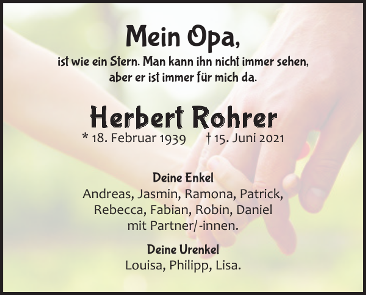 <p>Mein Opa,</p><p>ist wie ein Stern. Man kann ihn nicht immer sehen,<br />aber er ist immer für mich da.</p><p>Herbert Rohrer</p><p>* 18. Februar 1939 † 15. Juni 2021<br />Deine Enkel<br />Andreas, Jasmin, Ramona, Patrick,<br />Rebecca, Fabian, Robin, Daniel<br />mit Partner/ -innen.<br />Deine Urenkel<br />Louisa, Philipp, Lisa.</p>