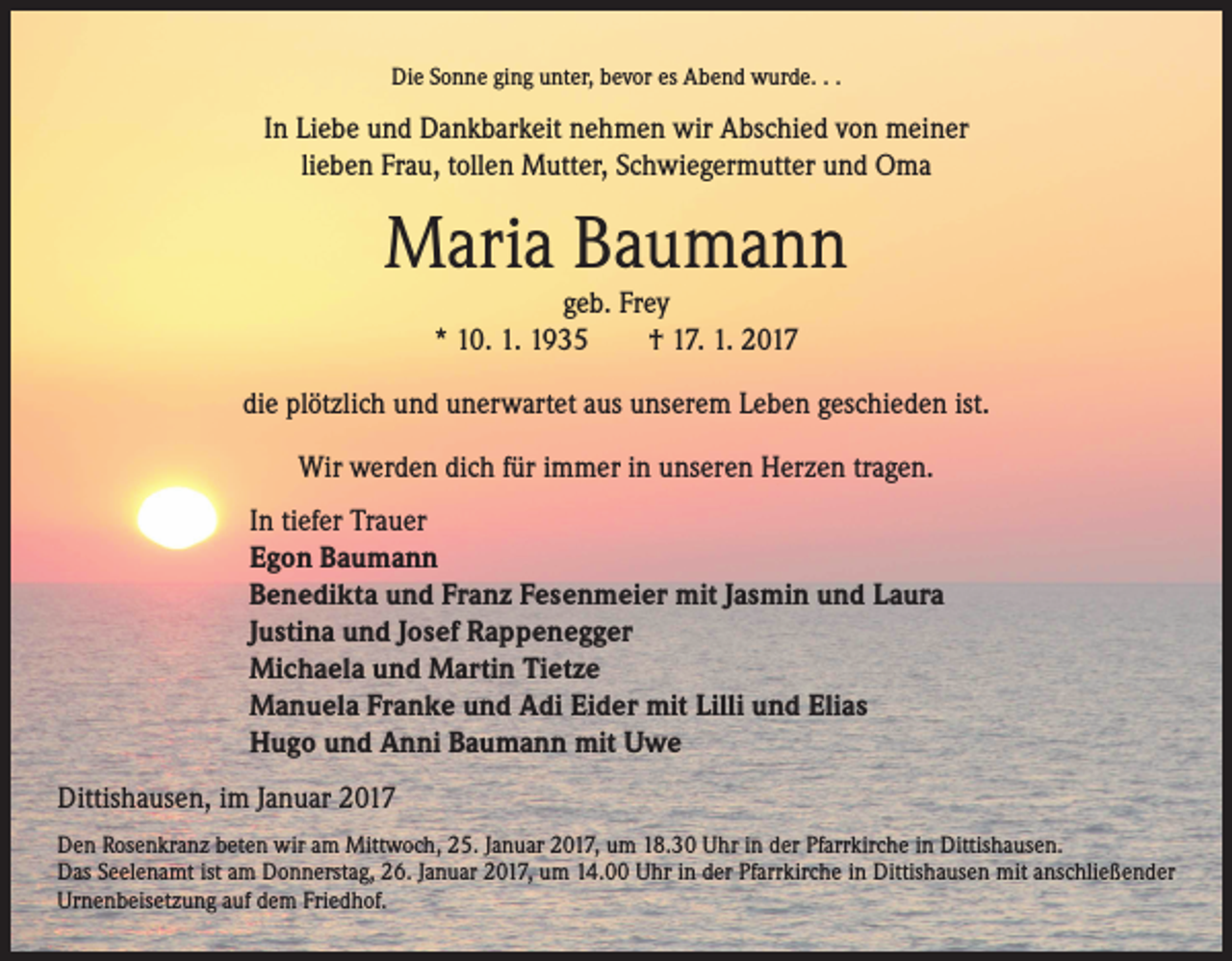 <p>Die Sonne ging unter, bevor es Abend wurde. . .</p><p>In Liebe und Dankbarkeit nehmen wir Abschied von meiner<br />lieben Frau, tollen Mutter, Schwiegermutter und Oma</p><p>Maria Baumann<br />geb. Frey<br />* 10. 1. 1935 † 17. 1. 2017</p><p>die plötzlich und unerwartet aus unserem Leben geschieden ist.<br />Wir werden dich für immer in unseren Herzen tragen.<br />In tiefer Trauer<br />Egon Baumann<br />Benedikta und Franz Fesenmeier mit Jasmin und Laura<br />Justina und Josef Rappenegger<br />Michaela und Martin Tietze<br />Manuela Franke und Adi Eider mit Lilli und Elias<br />Hugo und Anni Baumann mit Uwe<br />Dittishausen, im Januar 2017<br />Den Rosenkranz beten wir am Mittwoch, 25. Januar 2017, um 18.30 Uhr in der Pfarrkirche in Dittishausen.<br />Das Seelenamt ist am Donnerstag, 26. Januar 2017, um 14.00 Uhr in der Pfarrkirche in Dittishausen mit anschließender<br />Urnenbeisetzung auf dem Friedhof.</p>