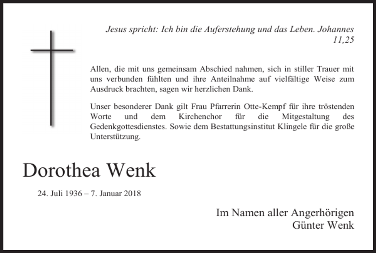 <p>Jesus spricht: Ich bin die Auferstehung und das Leben. Johannes<br />11,25<br />Allen, die mit uns gemeinsam Abschied nahmen, sich in stiller Trauer mit<br />uns verbunden fühlten und ihre Anteilnahme auf vielfältige Weise zum<br />Ausdruck brachten, sagen wir herzlichen Dank.<br />Unser besonderer Dank gilt Frau Pfarrerin Otte-Kempf für ihre tröstenden<br />Worte<br />und<br />dem<br />Kirchenchor<br />für<br />die<br />Mitgestaltung<br />des<br />Gedenkgottesdienstes. Sowie dem Bestattungsinstitut Klingele für die große<br />Unterstützung.</p><p>Dorothea Wenk<br />24. Juli 1936 – 7. Januar 2018</p><p>Im Namen aller Angerhörigen<br />Günter Wenk</p>