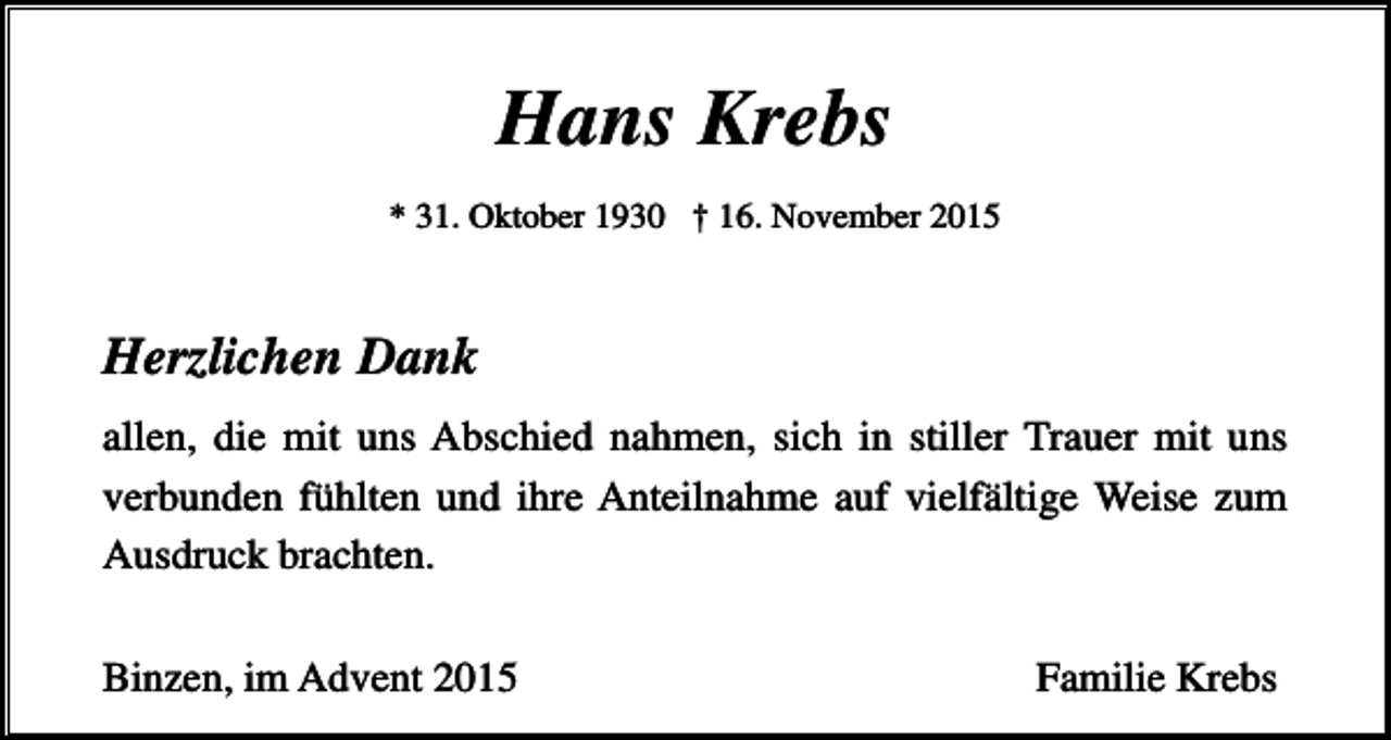 <p>Hans Krebs<br />* 31. Oktober 1930 † 16. November 2015</p><p>Herzlichen Dank<br />allen, die mit uns Abschied nahmen, sich in stiller Trauer mit uns<br />verbunden fühlten und ihre Anteilnahme auf vielfältige Weise zum<br />Ausdruck brachten.<br />Binzen, im Advent 2015</p><p>Familie Krebs</p>
