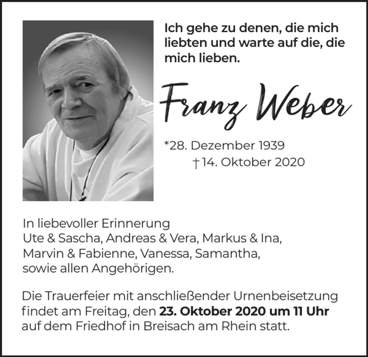 <p>Ich gehe zu denen, die mich<br />liebten und warte auf die, die<br />mich lieben.</p><p>Franz Weber<br />*28. Dezember 1939<br />14. Oktober 2020</p><p>In liebevoller Erinnerung<br />Ute &amp; Sascha, Andreas &amp; Vera, Markus &amp; Ina,<br />Marvin &amp; Fabienne, Vanessa, Samantha,<br />sowie allen Angehörigen.<br />Die Trauerfeier mit anschließender Urnenbeisetzung<br />findet am Freitag, den 23. Oktober 2020 um 11 Uhr<br />auf dem Friedhof in Breisach am Rhein statt.</p>