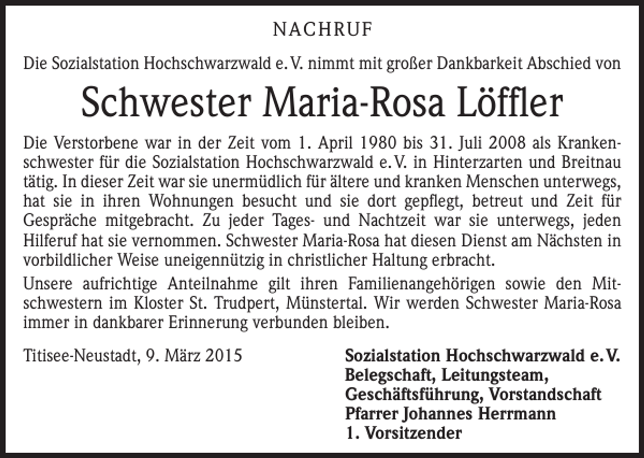 <p>NACHRUF<br />Die Sozialstation Hochschwarzwald e. V. nimmt mit großer Dankbarkeit Abschied von</p><p>Schwester Maria-Rosa Löffler<br />Die Verstorbene war in der Zeit vom 1. April 1980 bis 31. Juli 2008 als Krankenschwester für die Sozialstation Hochschwarzwald e. V. in Hinterzarten und Breitnau<br />tätig. In dieser Zeit war sie unermüdlich für ältere und kranken Menschen unterwegs,<br />hat sie in ihren Wohnungen besucht und sie dort gepflegt, betreut und Zeit für<br />­Gespräche mitgebracht. Zu jeder Tages- und Nachtzeit war sie unterwegs, jeden<br />­Hilferuf hat sie vernommen. Schwester Maria-Rosa hat diesen Dienst am Nächsten in<br />vorbildlicher Weise uneigennützig in christlicher Haltung erbracht.<br />Unsere aufrichtige Anteilnahme gilt ihren Familienangehörigen sowie den Mit­<br />schwestern im Kloster St. Trudpert, Münstertal. Wir werden Schwester Maria-Rosa<br />immer in dankbarer Erinnerung verbunden bleiben.<br />Titisee-Neustadt, 9. März 2015<br />Sozialstation Hochschwarzwald e. V.<br />Belegschaft, Leitungsteam,<br />­Geschäftsführung, Vorstandschaft<br />Pfarrer Johannes Herrmann<br />1. Vorsitzender</p>