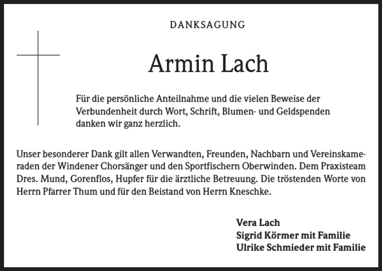 <p>DAN KS AGUN G</p><p>Armin Lach<br />Für die persönliche Anteilnahme und die vielen Beweise der<br />Verbundenheit durch Wort, Schrift, Blumen- und Geldspenden<br />danken wir ganz herzlich.<br />Unser besonderer Dank gilt allen Verwandten, Freunden, Nachbarn und Vereinskameraden der Windener Chorsänger und den Sportfischern Oberwinden. Dem Praxisteam<br />Dres. Mund, Gorenflos, Hupfer für die ärztliche Betreuung. Die tröstenden Worte von<br />Herrn Pfarrer Thum und für den Beistand von Herrn Kneschke.<br />Vera Lach<br />Sigrid Körmer mit Familie<br />Ulrike Schmieder mit Familie</p>