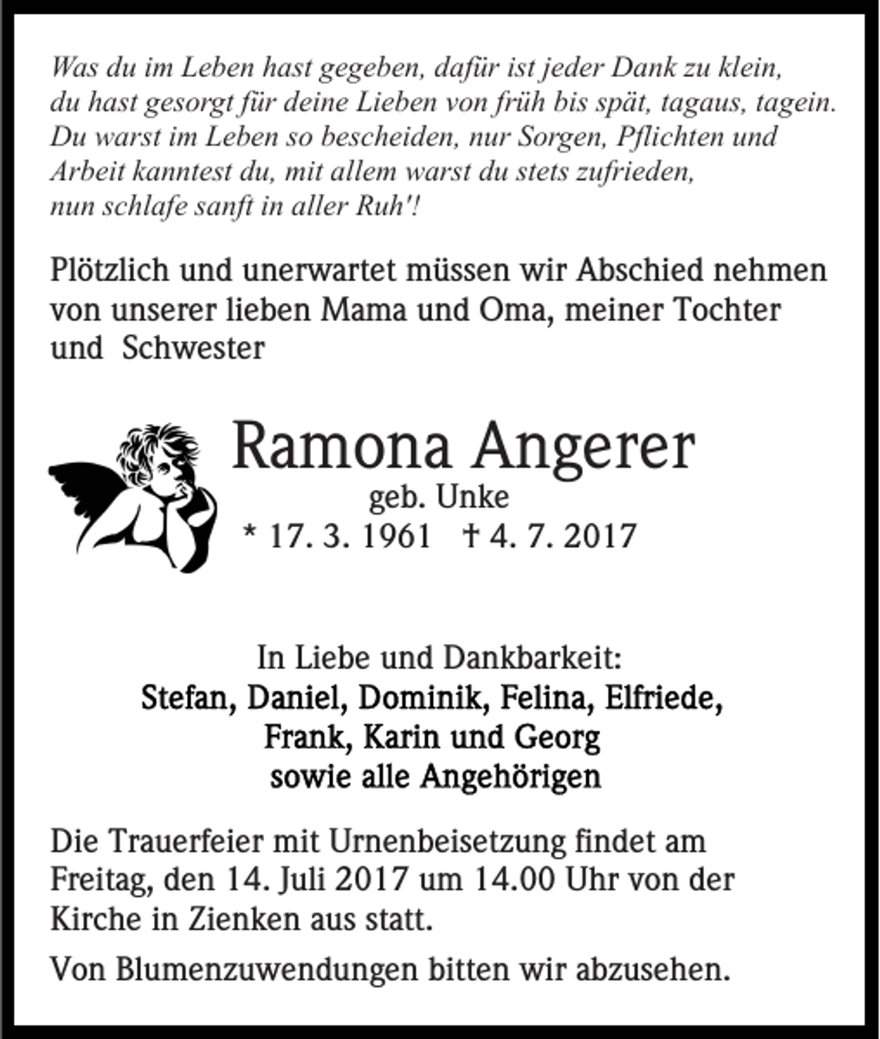 <p>Was du im Leben hast gegeben, dafür ist jeder Dank zu klein,<br />du hast gesorgt für deine Lieben von früh bis spät, tagaus, tagein.<br />Du warst im Leben so bescheiden, nur Sorgen, Pflichten und<br />Arbeit kanntest du, mit allem warst du stets zufrieden,<br />nun schlafe sanft in aller Ruh'!</p><p>Plötzlich und unerwartet müssen wir Abschied nehmen<br />von unserer lieben Mama und Oma, meiner Tochter<br />und Schwester</p><p>Ramona Angerer<br />geb. Unke<br />* 17. 3. 1961 † 4. 7. 2017</p><p>In Liebe und Dankbarkeit:</p><p>Die Trauerfeier mit Urnenbeisetzung findet am<br />Freitag, den 14. Juli 2017 um 14.00 Uhr von der<br />Kirche in Zienken aus statt.<br />Von Blumenzuwendungen bitten wir abzusehen.</p>