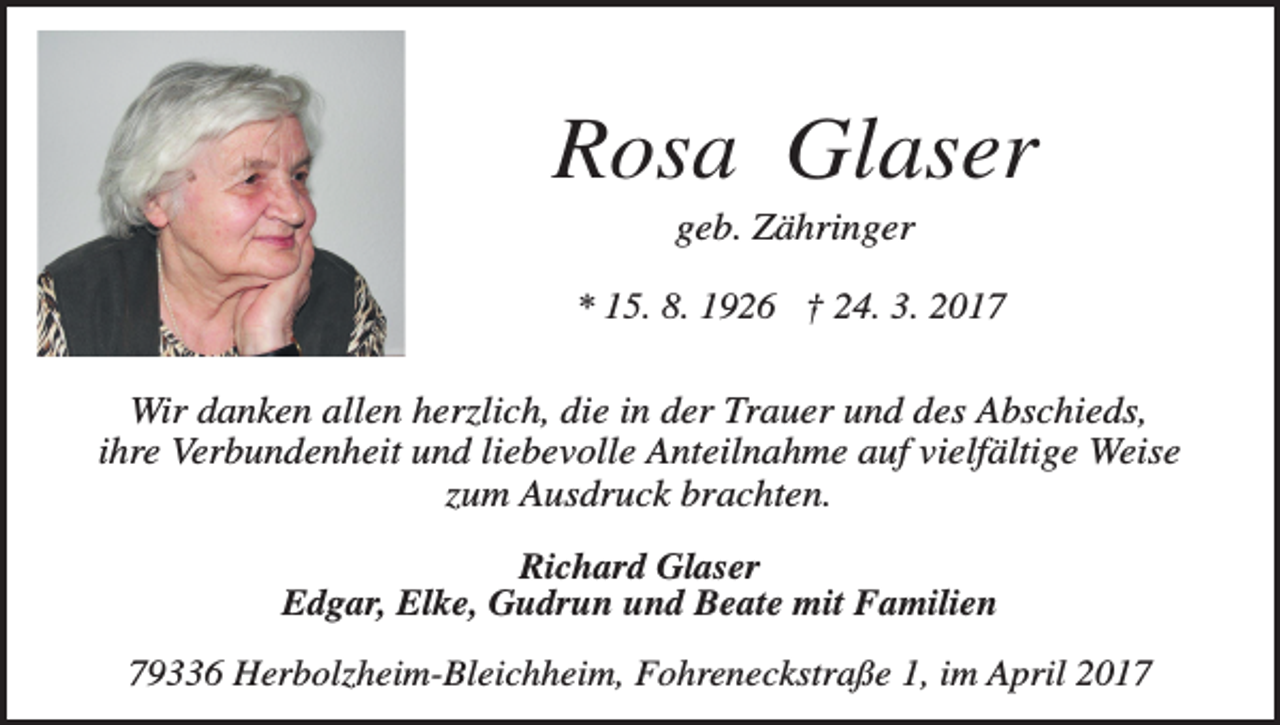 <p>Rosa Glaser<br />geb. Zähringer<br />* 15. 8. 1926 † 24. 3. 2017</p><p>Wir danken allen herzlich, die in der Trauer und des Abschieds,<br />ihre Verbundenheit und liebevolle Anteilnahme auf vielfältige Weise<br />zum Ausdruck brachten.<br />Richard Glaser<br />Edgar, Elke, Gudrun und Beate mit Familien<br />79336 Herbolzheim-Bleichheim, Fohreneckstraße 1, im April 2017</p>