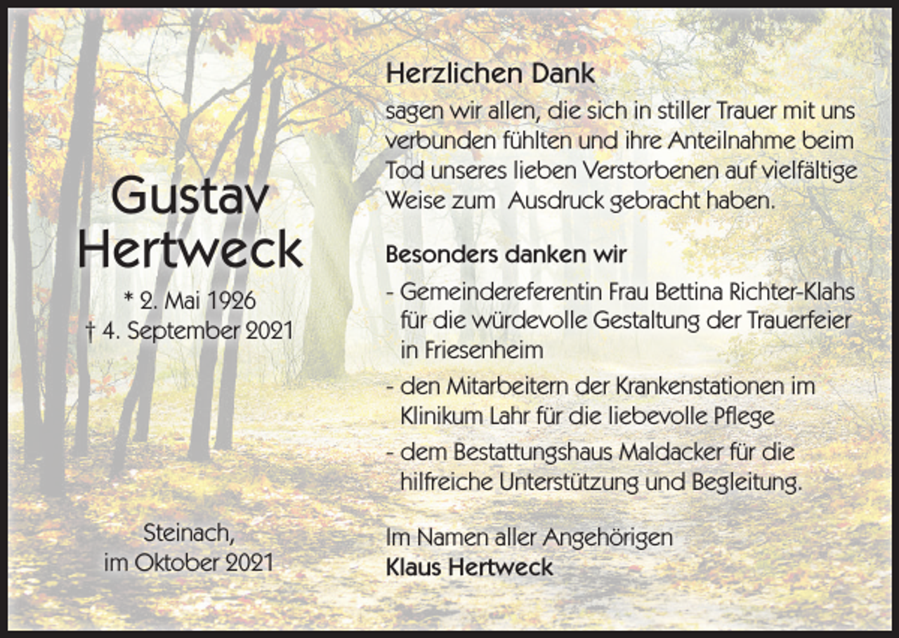 <p>Herzlichen Dank</p><p>Gustav<br />Hertweck<br />* 2. Mai 1926<br />† 4. September 2021</p><p>Steinach,<br />im Oktober 2021</p><p>sagen wir allen, die sich in stiller Trauer mit uns<br />verbunden fühlten und ihre Anteilnahme beim<br />Tod unseres lieben Verstorbenen auf vielfältige<br />Weise zum Ausdruck gebracht haben.<br />Besonders danken wir<br />- Gemeindereferentin Frau Bettina Richter-Klahs<br />für die würdevolle Gestaltung der Trauerfeier<br />in Friesenheim<br />- den Mitarbeitern der Krankenstationen im<br />Klinikum Lahr für die liebevolle Pflege<br />- dem Bestattungshaus Maldacker für die<br />hilfreiche Unterstützung und Begleitung.<br />Im Namen aller Angehörigen<br />Klaus Hertweck</p>