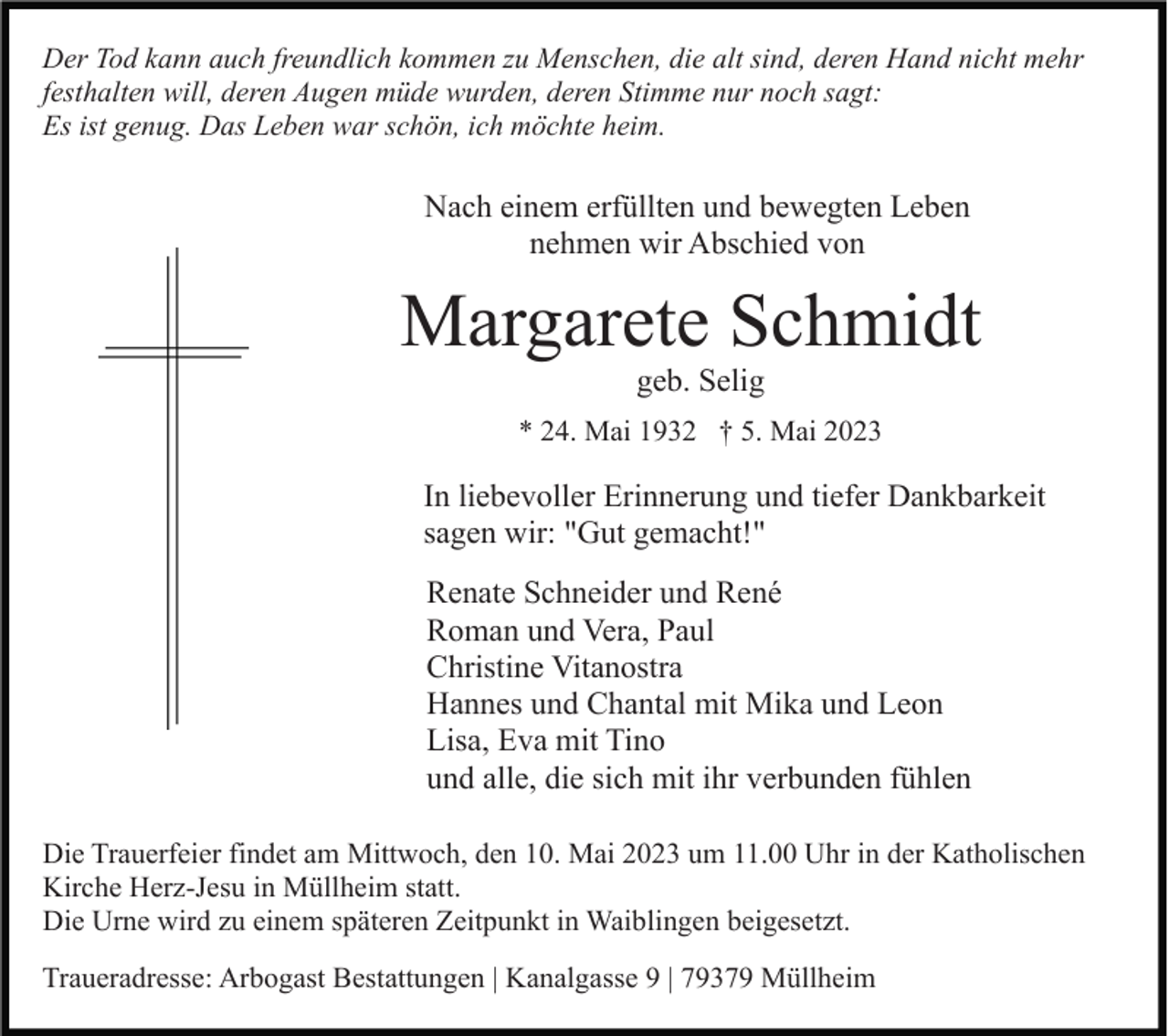 <p>Der Tod kann auch freundlich kommen zu Menschen, die alt sind, deren Hand nicht mehr<br />festhalten will, deren Augen müde wurden, deren Stimme nur noch sagt:<br />Es ist genug. Das Leben war schön, ich möchte heim.</p><p>Nach einem erfüllten und bewegten Leben<br />nehmen wir Abschied von</p><p>Margarete Schmidt<br />geb. Selig<br />* 24. Mai 1932 † 5. Mai 2023</p><p>In liebevoller Erinnerung und tiefer Dankbarkeit<br />sagen wir: "Gut gemacht!"<br />Renate Schneider und René<br />Roman und Vera, Paul<br />Christine Vitanostra<br />Hannes und Chantal mit Mika und Leon<br />Lisa, Eva mit Tino<br />und alle, die sich mit ihr verbunden fühlen<br />Die Trauerfeier findet am Mittwoch, den 10. Mai 2023 um 11.00 Uhr in der Katholischen<br />Kirche Herz-Jesu in Müllheim statt.<br />Die Urne wird zu einem späteren Zeitpunkt in Waiblingen beigesetzt.<br />Traueradresse: Arbogast Bestattungen | Kanalgasse 9 | 79379 Müllheim</p>