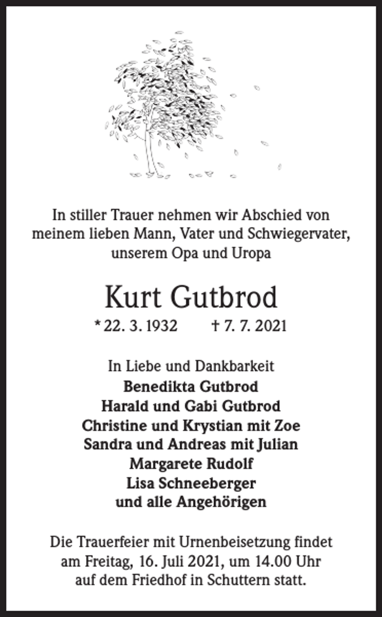 <p>In stiller Trauer nehmen wir Abschied von<br />meinem lieben Mann, Vater und Schwiegervater,<br />unserem Opa und Uropa</p><p>Kurt Gutbrod<br />* 22. 3. 1932 † 7. 7. 2021<br />In Liebe und Dankbarkeit<br />Benedikta Gutbrod<br />Harald und Gabi Gutbrod<br />Christine und Krystian mit Zoe<br />Sandra und Andreas mit Julian<br />Margarete Rudolf<br />Lisa Schneeberger<br />und alle Angehörigen<br />Die Trauerfeier mit Urnenbeisetzung findet<br />am Freitag, 16. Juli 2021, um 14.00 Uhr<br />auf dem Friedhof in Schuttern statt.</p>