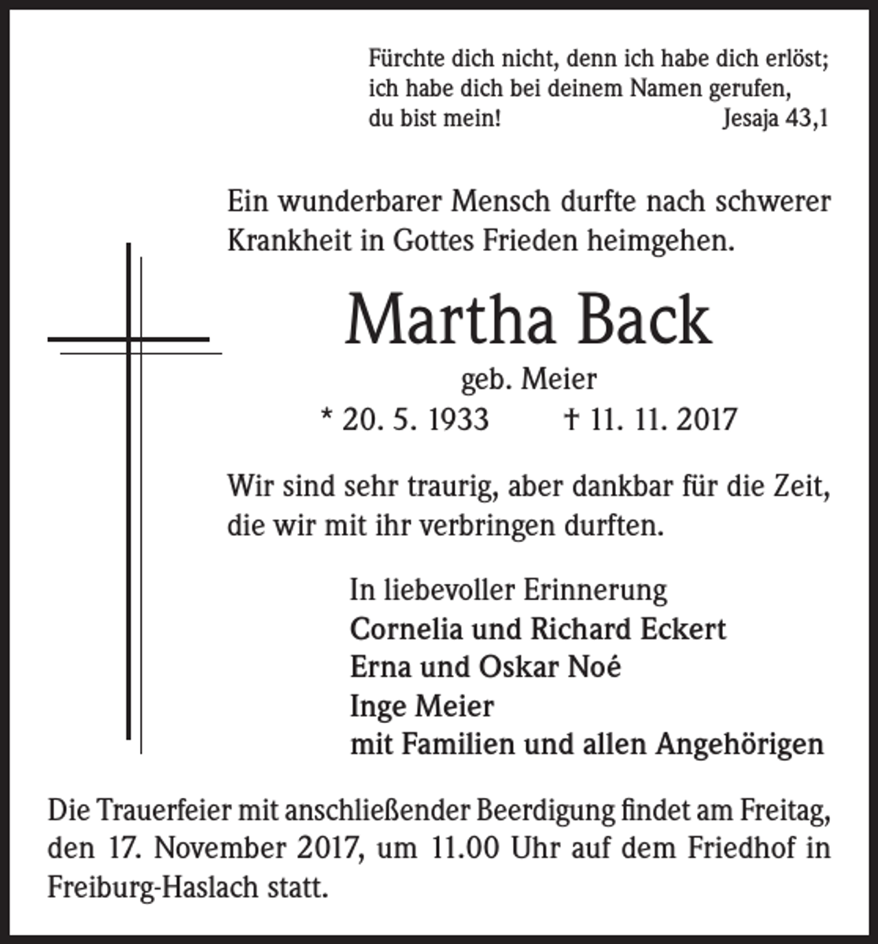 <p>Fürchte dich nicht, denn ich habe dich erlöst;<br />ich habe dich bei deinem Namen gerufen,<br />du bist mein!<br />Jesaja 43,1</p><p>Ein wunderbarer Mensch durfte nach schwerer<br />Krankheit in Gottes Frieden heimgehen.</p><p>Martha Back</p><p>geb. Meier<br />* 20. 5. 1933<br />† 11. 11. 2017<br />Wir sind sehr traurig, aber dankbar für die Zeit,<br />die wir mit ihr verbringen durften.<br />In liebevoller Erinnerung<br />Cornelia und Richard Eckert<br />Erna und Oskar Noé<br />Inge Meier<br />mit Familien und allen Angehörigen<br />Die Trauerfeier mit anschließender Beerdigung findet am Freitag,<br />den 17. November 2017, um 11.00 Uhr auf dem Friedhof in<br />Freiburg-Haslach statt.</p>