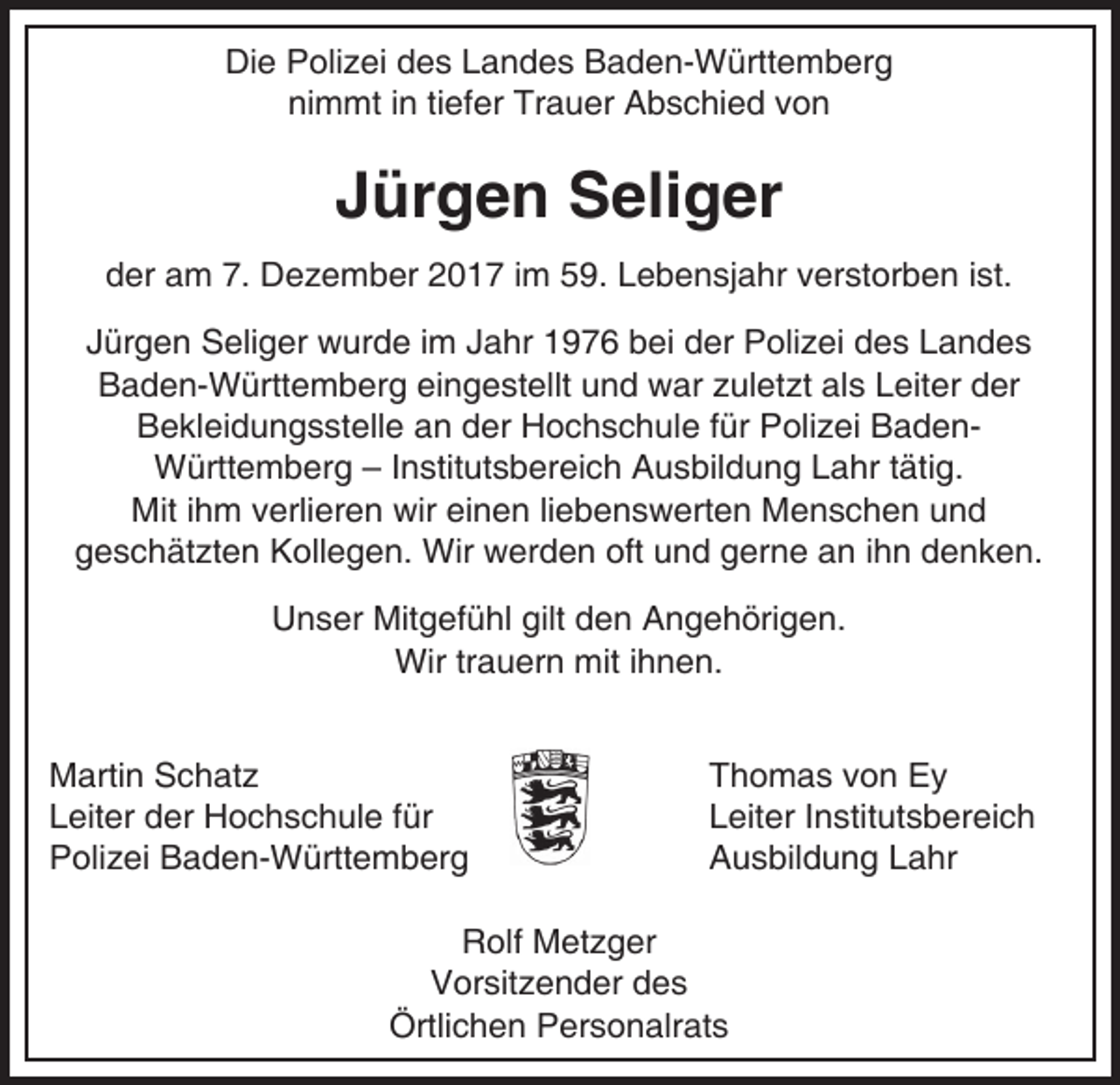 <p>Die Polizei des Landes Baden-Württemberg<br />nimmt in tiefer Trauer Abschied von</p><p>Jürgen Seliger<br />der am 7. Dezember 2017 im 59. Lebensjahr verstorben ist.<br />Jürgen Seliger wurde im Jahr 1976 bei der Polizei des Landes<br />Baden-Württemberg eingestellt und war zuletzt als Leiter der<br />Bekleidungsstelle an der Hochschule für Polizei BadenWürttemberg – Institutsbereich Ausbildung Lahr tätig.<br />Mit ihm verlieren wir einen liebenswerten Menschen und<br />geschätzten Kollegen. Wir werden oft und gerne an ihn denken.<br />Unser Mitgefühl gilt den Angehörigen.<br />Wir trauern mit ihnen.<br />Martin Schatz<br />Leiter der Hochschule für<br />Polizei Baden-Württemberg</p><p>Thomas von Ey<br />Leiter Institutsbereich<br />Ausbildung Lahr</p><p>Rolf Metzger<br />Vorsitzender des<br />Örtlichen Personalrats</p>