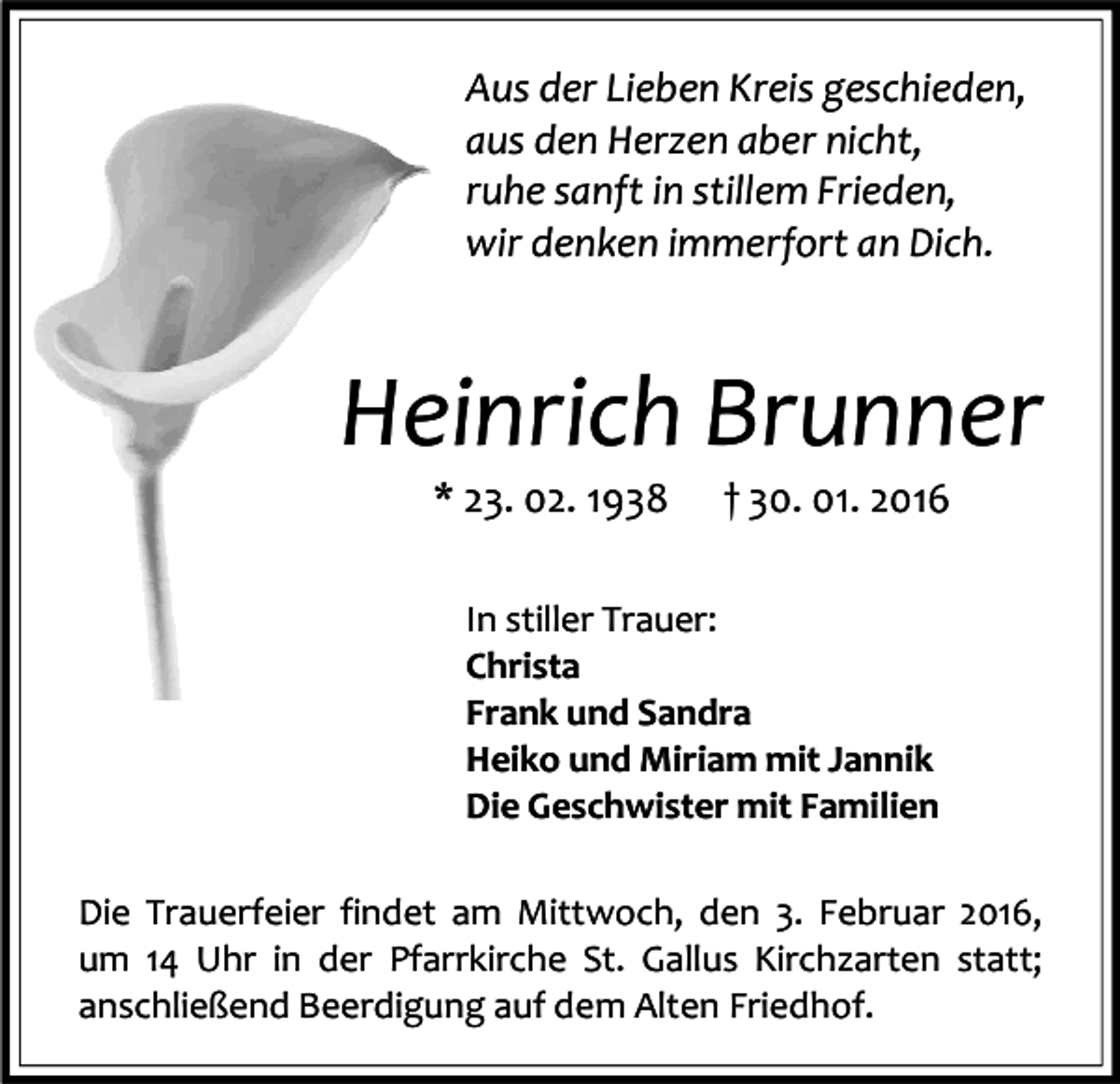 <p>Aus der Lieben Kreis geschieden,<br />aus den Herzen aber nicht,<br />ruhe sanft in stillem Frieden,<br />wir denken immerfort an Dich.</p><p>Heinrich Brunner<br />* 23. 02. 1938</p><p>† 30. 01. 2016</p><p>In stiller Trauer:<br />Christa<br />Frank und Sandra<br />Heiko und Miriam mit Jannik<br />Die Geschwister mit Familien<br />Die Trauerfeier findet am Mittwoch, den 3. Februar 2016,<br />um 14 Uhr in der Pfarrkirche St. Gallus Kirchzarten statt;<br />anschließend Beerdigung auf dem Alten Friedhof.</p>