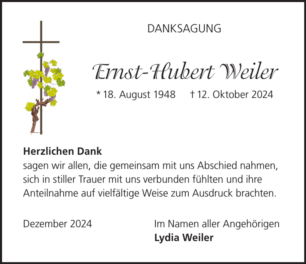 <p>DANKSAGUNG</p><p>Ernst-Hubert Weiler<br />* 18. August 1948</p><p>† 12. Oktober 2024</p><p>Herzlichen Dank<br />sagen wir allen, die gemeinsam mit uns Abschied nahmen,<br />sich in stiller Trauer mit uns verbunden fühlten und ihre<br />Anteilnahme auf vielfältige Weise zum Ausdruck brachten.<br />Dezember 2024</p><p>Im Namen aller Angehörigen<br />Lydia Weiler</p>