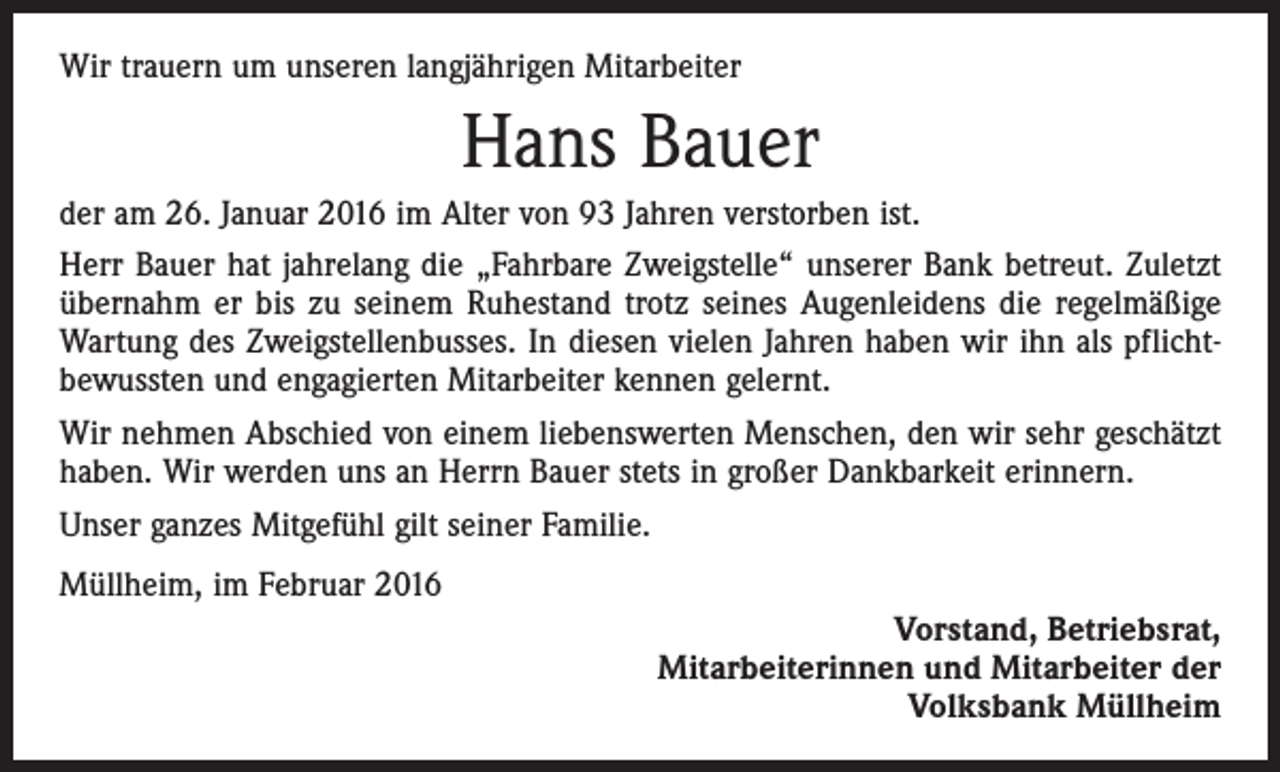 <p>Wir trauern um unseren langjährigen Mitarbeiter</p><p>Hans Bauer<br />der am 26. Januar 2016 im Alter von 93 Jahren verstorben ist.<br />Herr Bauer hat jahrelang die „Fahrbare Zweigstelle“ unserer Bank betreut. Zuletzt<br />übernahm er bis zu seinem Ruhestand trotz seines Augenleidens die regel­mäßige<br />Wartung des Zweigstellenbusses. In diesen vielen Jahren haben wir ihn als pflicht­<br />bewussten und engagierten Mitarbeiter kennen gelernt.<br />Wir nehmen Abschied von einem liebenswerten Menschen, den wir sehr geschätzt<br />haben. Wir werden uns an Herrn Bauer stets in großer Dankbarkeit erinnern.<br />Unser ganzes Mitgefühl gilt seiner Familie.<br />Müllheim, im Februar 2016<br />Vorstand, Betriebsrat,<br />Mitarbeiterinnen und Mitarbeiter der<br />Volksbank Müllheim</p>