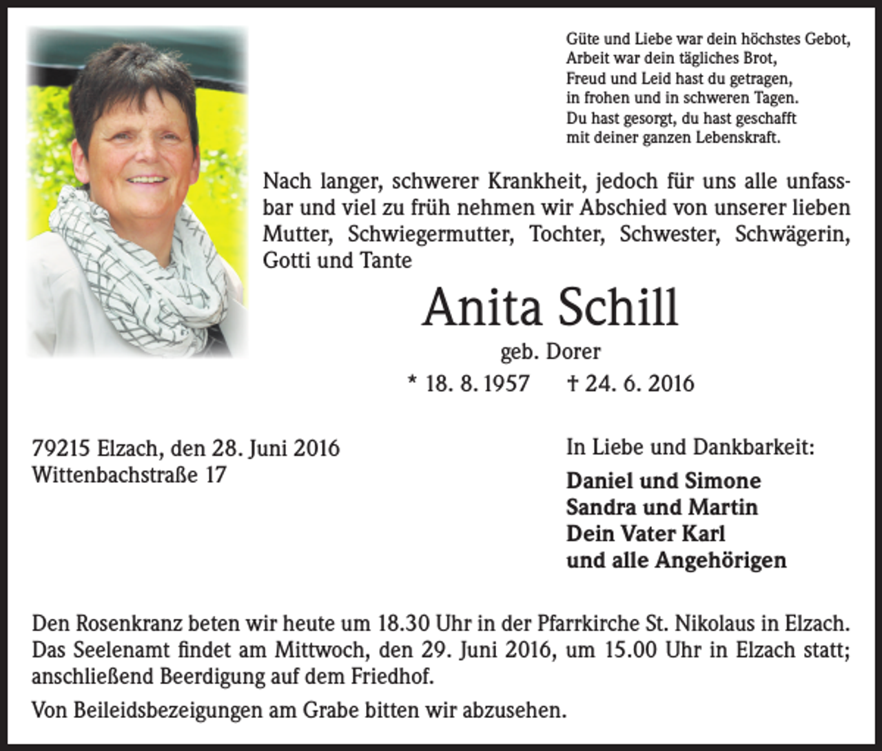 <p>Güte und Liebe war dein höchstes Gebot,<br />Arbeit war dein tägliches Brot,<br />Freud und Leid hast du getragen,<br />in frohen und in schweren Tagen.<br />Du hast gesorgt, du hast geschafft<br />mit deiner ganzen Lebenskraft.</p><p>Nach langer, schwerer Krankheit, jedoch für uns alle unfassbar und viel zu früh nehmen wir Abschied von unserer lieben<br />Mutter, Schwiegermutter, Tochter, Schwester, Schwägerin,<br />Gotti und Tante</p><p>Anita Schill</p><p>geb. Dorer<br />* 18. 8. 1957 † 24. 6. 2016<br />79215 Elzach, den 28. Juni 2016<br />Wittenbachstraße 17</p><p>In Liebe und Dankbarkeit:<br />Daniel und Simone<br />Sandra und Martin<br />Dein Vater Karl<br />und alle Angehörigen</p><p>Den Rosenkranz beten wir heute um 18.30 Uhr in der Pfarrkirche St. Nikolaus in Elzach.<br />Das Seelenamt findet am Mittwoch, den 29. Juni 2016, um 15.00 Uhr in Elzach statt;<br />anschließend Beerdigung auf dem Friedhof.<br />Von Beileidsbezeigungen am Grabe bitten wir abzusehen.</p>