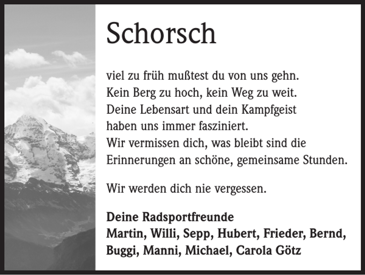 <p>Schorsch<br />viel zu früh mußtest du von uns gehn.<br />Kein Berg zu hoch, kein Weg zu weit.<br />Deine Lebensart und dein Kampfgeist<br />haben uns immer fasziniert.<br />Wir vermissen dich, was bleibt sind die<br />­Erinnerungen an schöne, gemeinsame Stunden.<br />Wir werden dich nie vergessen.<br />Deine Radsportfreunde<br />Martin, Willi, Sepp, Hubert, Frieder, Bernd,<br />Buggi, Manni, Michael, Carola Götz</p>