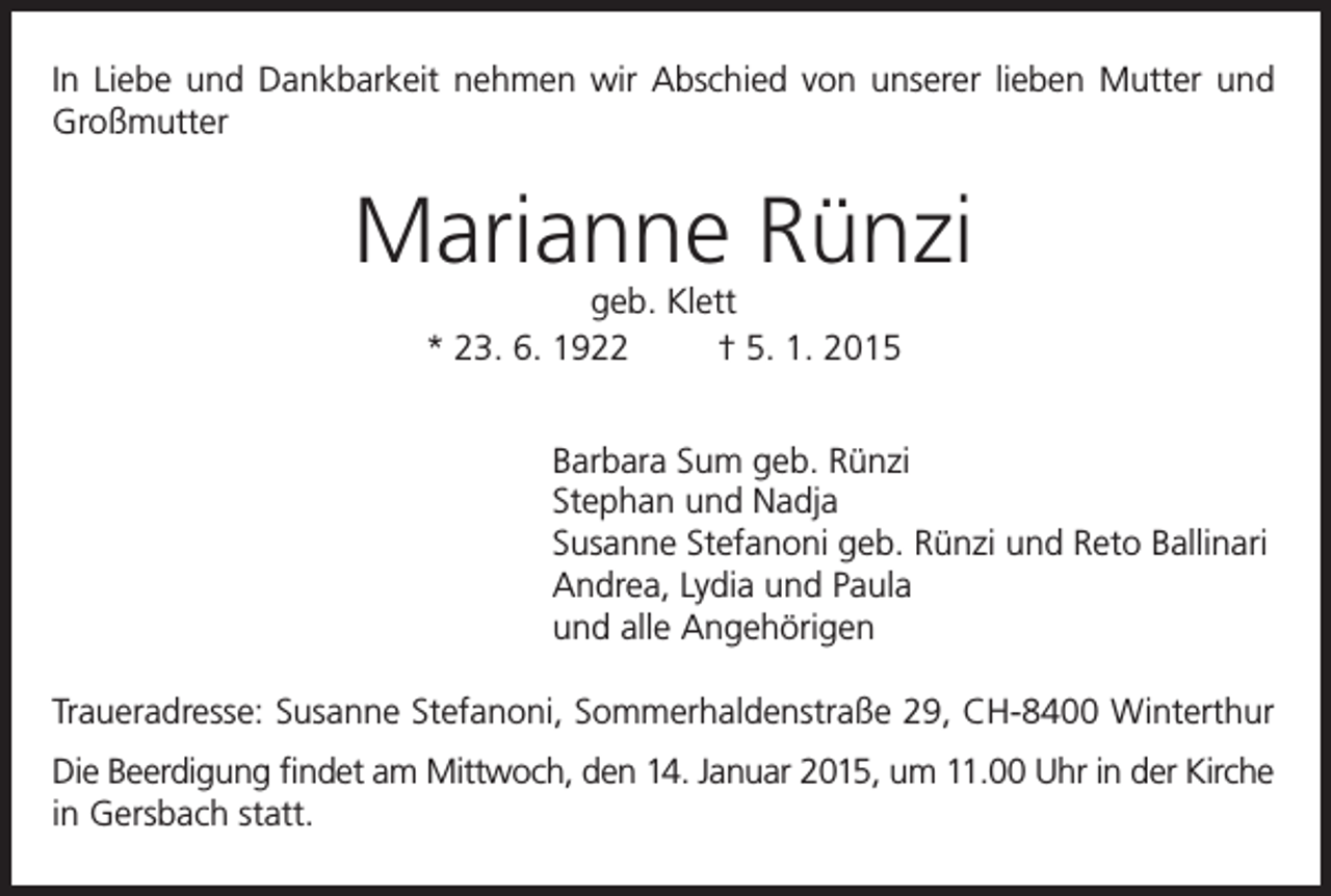 <p>In Liebe und Dankbarkeit nehmen wir Abschied von unserer lieben Mutter und<br />Großmutter</p><p>Marianne Rünzi<br />geb. Klett<br />* 23. 6. 1922<br />† 5. 1. 2015</p><p>Barbara Sum geb. Rünzi<br />Stephan und Nadja<br />Susanne Stefanoni geb. Rünzi und Reto Ballinari<br />Andrea, Lydia und Paula<br />und alle Angehörigen<br />Traueradresse: Susanne Stefanoni, Sommerhaldenstraße 29, CH-8400 Winterthur<br />Die Beerdigung findet am Mittwoch, den 14. Januar 2015, um 11.00 Uhr in der Kirche<br />in Gersbach statt.</p>