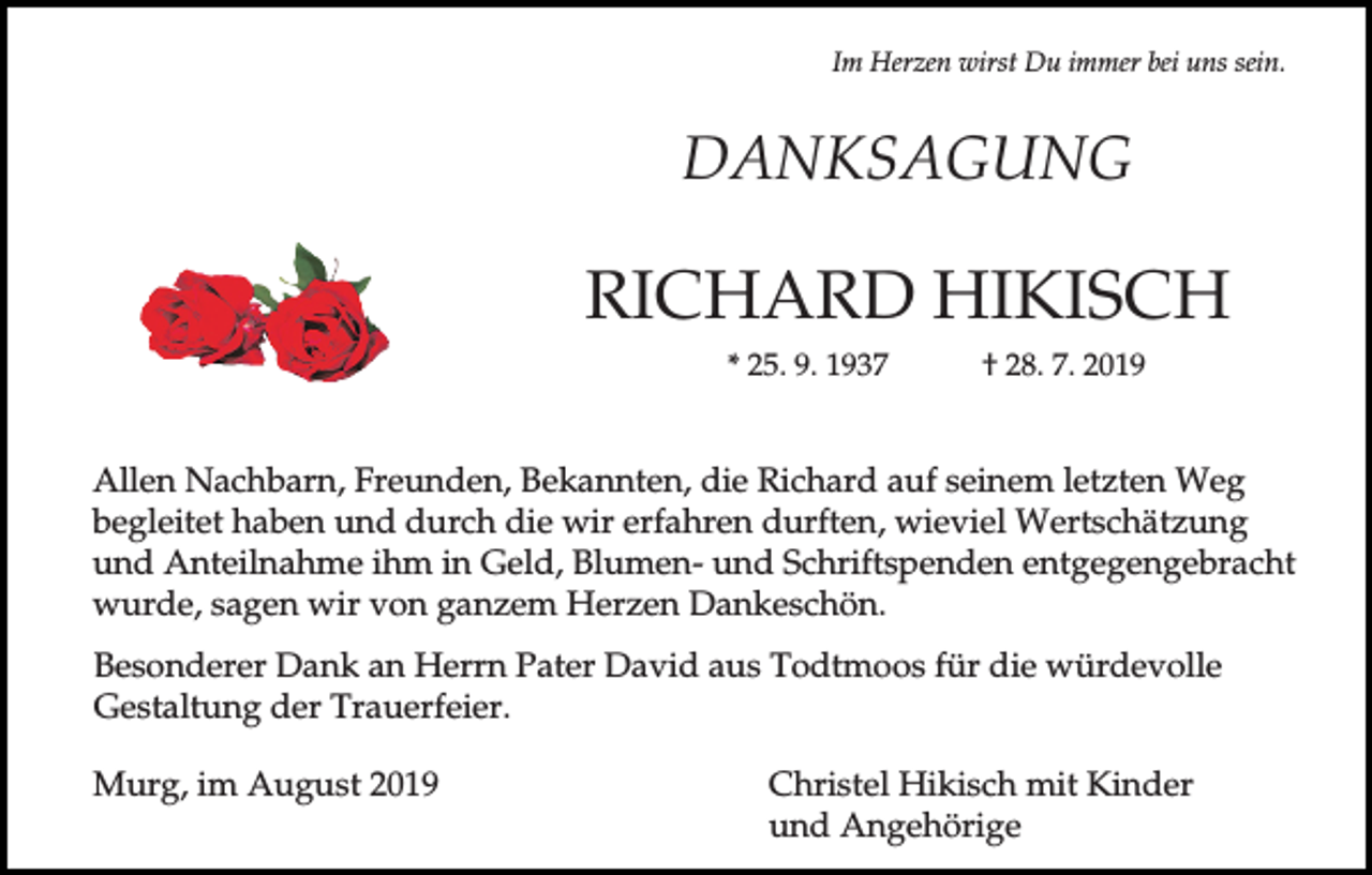 <p>Im Herzen wirst Du immer bei uns sein.</p><p>DANKSAGUNG</p><p>RICHARD HIKISCH<br />* 25. 9. 1937</p><p>† 28. 7. 2019</p><p>Allen Nachbarn, Freunden, Bekannten, die Richard auf seinem letzten Weg<br />begleitet haben und durch die wir erfahren durften, wieviel Wertschätzung<br />und Anteilnahme ihm in Geld, Blumen- und Schriftspenden entgegengebracht<br />wurde, sagen wir von ganzem Herzen Dankeschön.<br />Besonderer Dank an Herrn Pater David aus Todtmoos für die würdevolle<br />Gestaltung der Trauerfeier.<br />Murg, im August 2019</p><p>Christel Hikisch mit Kinder<br />und Angehörige</p>