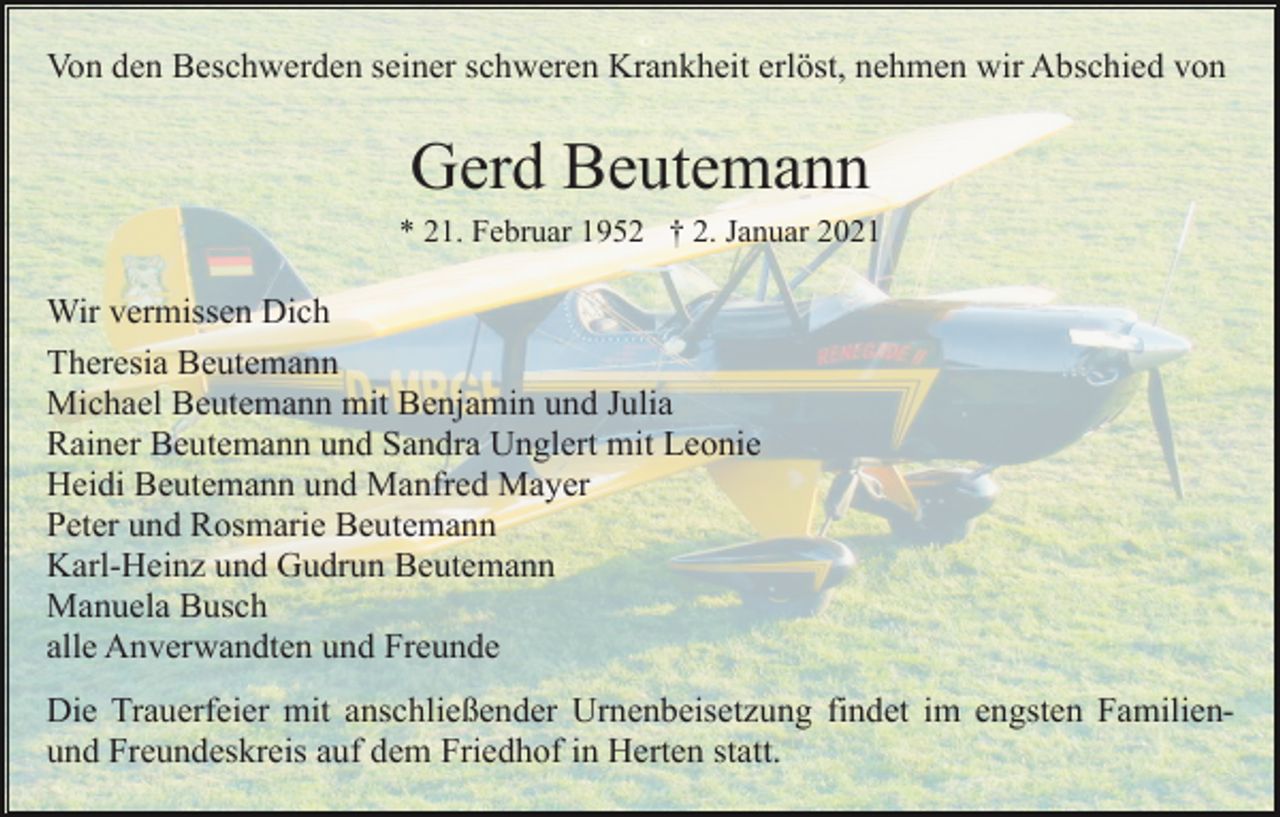 <p>Von den Beschwerden seiner schweren Krankheit erlöst, nehmen wir Abschied von</p><p>Gerd Beutemann<br />* 21. Februar 1952 † 2. Januar 2021</p><p>Wir vermissen Dich<br />Theresia Beutemann<br />Michael Beutemann mit Benjamin und Julia<br />Rainer Beutemann und Sandra Unglert mit Leonie<br />Heidi Beutemann und Manfred Mayer<br />Peter und Rosmarie Beutemann<br />Karl-Heinz und Gudrun Beutemann<br />Manuela Busch<br />alle Anverwandten und Freunde<br />Die Trauerfeier mit anschließender Urnenbeisetzung findet im engsten Familienund Freundeskreis auf dem Friedhof in Herten statt.</p>