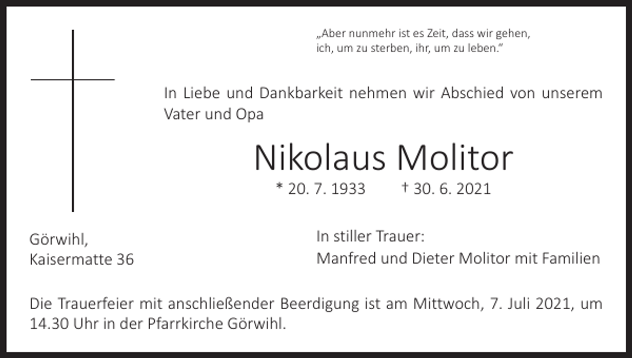 <p>„Aber nunmehr ist es Zeit, dass wir gehen,<br />ich, um zu sterben, ihr, um zu leben.“</p><p>In Liebe und Dankbarkeit nehmen wir Abschied von unserem<br />Vater und Opa</p><p>Nikolaus Molitor<br />* 20. 7. 1933 † 30. 6. 2021</p><p>Görwihl,<br />Kaisermatte 36</p><p>In stiller Trauer:<br />Manfred und Dieter Molitor mit Familien</p><p>Die Trauerfeier mit anschließender Beerdigung ist am Mittwoch, 7. Juli 2021, um<br />14.30 Uhr in der Pfarrkirche Görwihl.</p>
