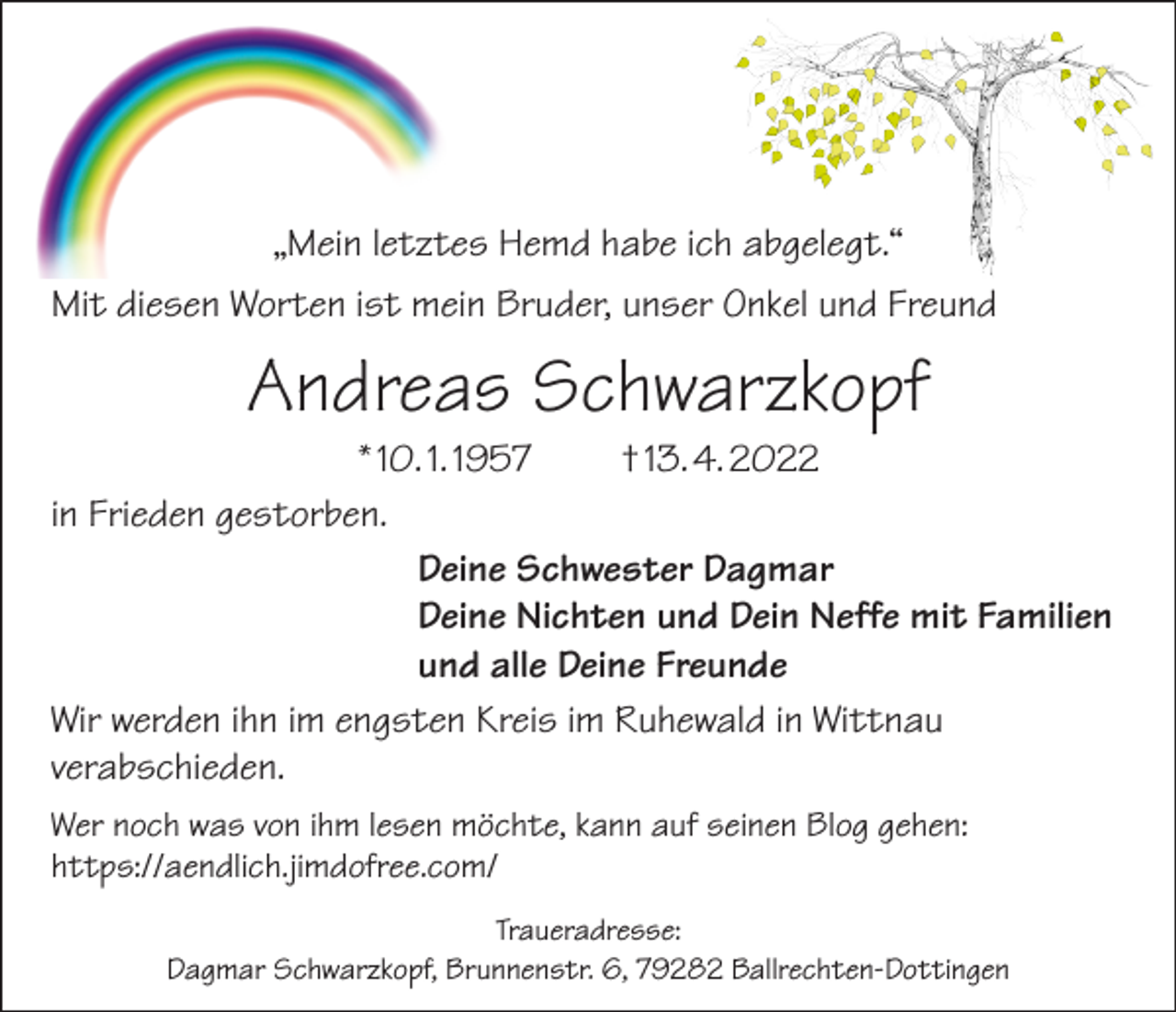 <p>„Mein letztes Hemd habe ich abgelegt.“<br />Mit diesen Worten ist mein Bruder, unser Onkel und Freund</p><p>Andreas Schwarzkopf</p><p>* 10. 1. 1957<br />† 13. 4. 2022<br />in Frieden gestorben.<br />Deine Schwester Dagmar<br />Deine Nichten und Dein Neffe mit Familien<br />und alle Deine Freunde<br />Wir werden ihn im engsten Kreis im Ruhewald in Wittnau<br />­verabschieden.<br />Wer noch was von ihm lesen möchte, kann auf seinen Blog gehen:<br />https://aendlich.jimdofree.com/<br />Traueradresse:<br />Dagmar Schwarzkopf, Brunnenstr. 6, 79282 Ballrechten-Dottingen</p>