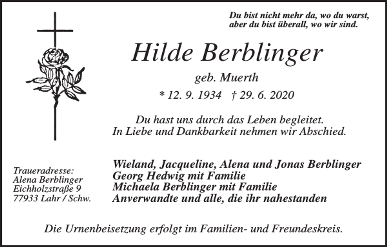 <p>Du bist nicht mehr da, wo du warst,<br />aber du bist überall, wo wir sind.</p><p>Hilde Berblinger<br />geb. Muerth<br />* 12. 9. 1934 † 29. 6. 2020<br />Du hast uns durch das Leben begleitet.<br />In Liebe und Dankbarkeit nehmen wir Abschied.</p><p>Traueradresse:<br />Alena Berblinger<br />Eichholzstraße 9<br />77933 Lahr / Schw.</p><p>Wieland, Jacqueline, Alena und Jonas Berblinger<br />Georg Hedwig mit Familie<br />Michaela Berblinger mit Familie<br />Anverwandte und alle, die ihr nahestanden</p><p>Die Urnenbeisetzung erfolgt im Familien- und Freundeskreis.</p>