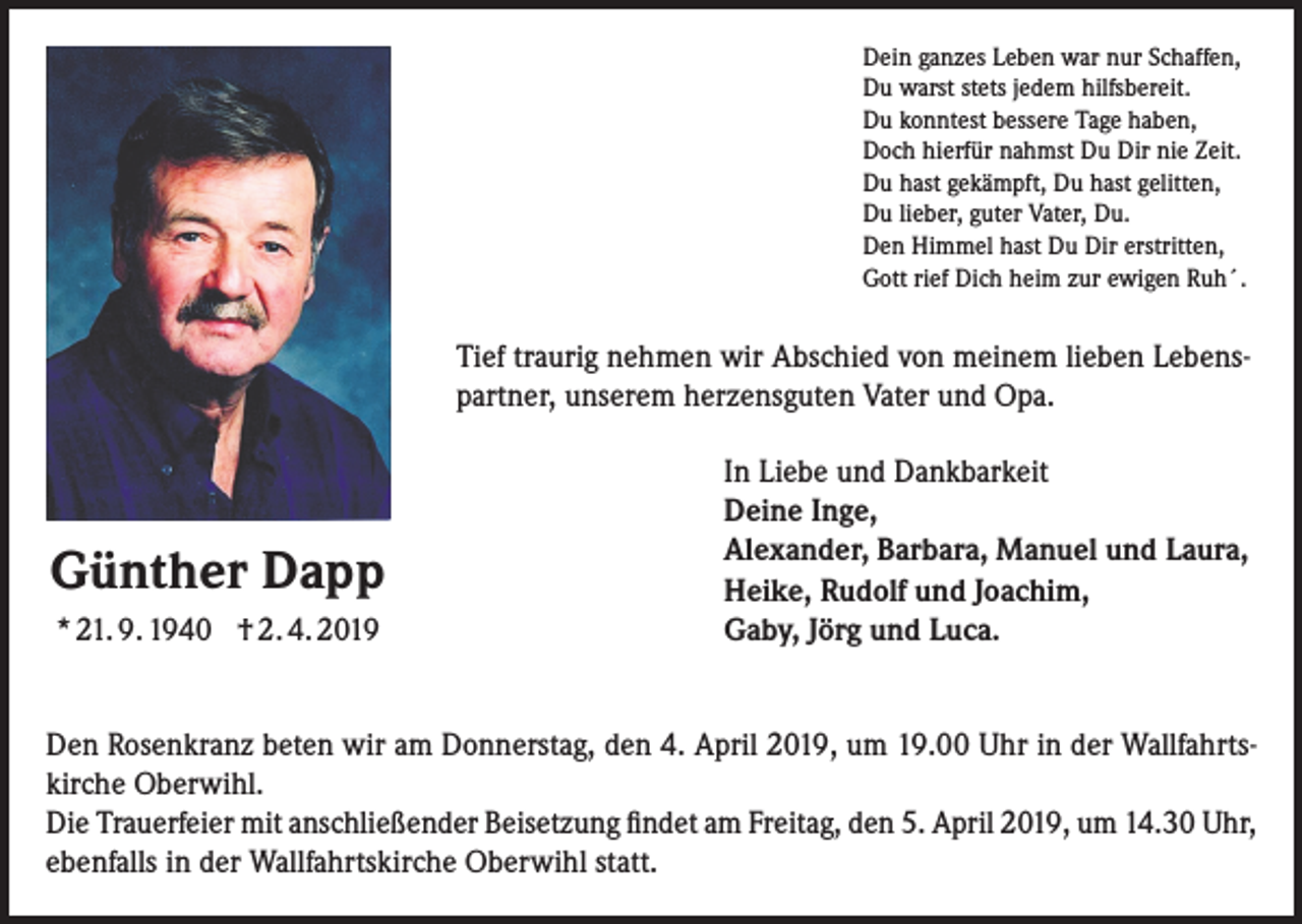 <p>Dein ganzes Leben war nur Schaffen,<br />Du warst stets jedem hilfsbereit.<br />Du konntest bessere Tage haben,<br />Doch hierfür nahmst Du Dir nie Zeit.<br />Du hast gekämpft, Du hast gelitten,<br />Du lieber, guter Vater, Du.<br />Den Himmel hast Du Dir erstritten,<br />Gott rief Dich heim zur ewigen Ruh´.</p><p>Tief traurig nehmen wir Abschied von meinem lieben Lebens-<br />partner, unserem herzensguten Vater und Opa.</p><p>Günther Dapp<br />* 21. 9. 1940 † 2. 4. 2019</p><p>In Liebe und Dankbarkeit<br />Deine Inge,<br />Alexander, Barbara, Manuel und Laura,<br />Heike, Rudolf und Joachim,<br />Gaby, Jörg und Luca.</p><p>Den Rosenkranz beten wir am Donnerstag, den 4. April 2019, um 19.00 Uhr in der Wallfahrtskirche Oberwihl.<br />Die Trauerfeier mit anschließender Beisetzung findet am Freitag, den 5. April 2019, um 14.30 Uhr,<br />ebenfalls in der Wallfahrtskirche Oberwihl statt.</p>