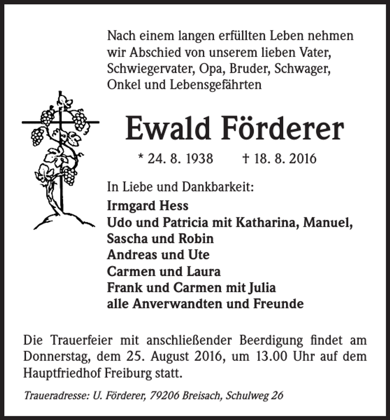 <p>Nach einem langen erfüllten Leben nehmen<br />wir Abschied von unserem lieben Vater,<br />Schwiegervater, Opa, Bruder, Schwager,<br />Onkel und Lebensgefährten</p><p>Ewald Förderer<br />* 24. 8. 1938 † 18. 8. 2016<br />In Liebe und Dankbarkeit:<br />Irmgard Hess<br />Udo und Patricia mit Katharina, Manuel,<br />Sascha und Robin<br />Andreas und Ute<br />Carmen und Laura<br />Frank und Carmen mit Julia<br />alle Anverwandten und Freunde</p><p>Die Trauerfeier mit anschließender Beerdigung findet am<br />Donnerstag, dem 25. August 2016, um 13.00 Uhr auf dem<br />Hauptfriedhof Freiburg statt.<br />Traueradresse: U. Förderer, 79206 Breisach, Schulweg 26</p>