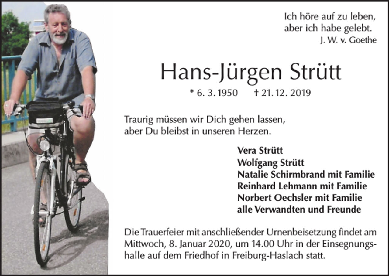 <p>Ich höre auf zu leben,<br />aber ich habe gelebt.</p><p>J. W. v. Goethe</p><p>Hans-Jürgen Strütt<br />* 6. 3. 1950</p><p>† 21. 12. 2019</p><p>Traurig müssen wir Dich gehen lassen,<br />aber Du bleibst in unseren Herzen.<br />Vera Strütt<br />Wolfgang Strütt<br />Natalie Schirmbrand mit Familie<br />Reinhard Lehmann mit Familie<br />Norbert Oechsler mit Familie<br />alle Verwandten und Freunde<br />Die Trauerfeier mit anschließender Urnenbeisetzung findet am<br />Mittwoch, 8. Januar 2020, um 14.00 Uhr in der Einsegnungshalle auf dem Friedhof in Freiburg-Haslach statt.</p>