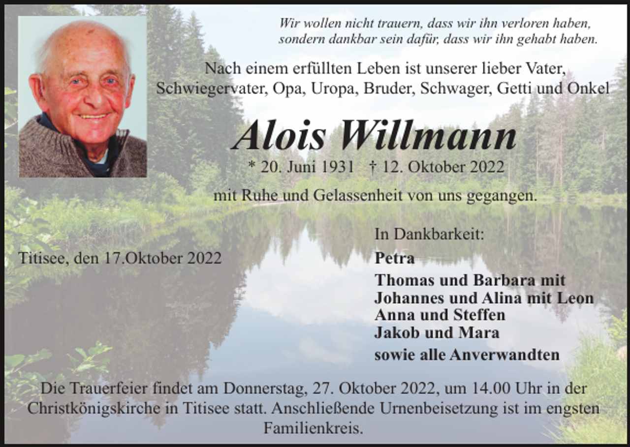 <p>Wir wollen nicht trauern, dass wir ihn verloren haben,<br />sondern dankbar sein dafür, dass wir ihn gehabt haben.</p><p>Nach einem erfüllten Leben ist unserer lieber Vater,<br />Schwiegervater, Opa, Uropa, Bruder, Schwager, Getti und Onkel</p><p>Alois Willmann<br />* 20. Juni 1931 † 12. Oktober 2022<br />mit Ruhe und Gelassenheit von uns gegangen.</p><p>Titisee, den 17.Oktober 2022</p><p>In Dankbarkeit:<br />Petra<br />Thomas und Barbara mit<br />Johannes und Alina mit Leon<br />Anna und Steffen<br />Jakob und Mara<br />sowie alle Anverwandten</p><p>Die Trauerfeier findet am Donnerstag, 27. Oktober 2022, um 14.00 Uhr in der<br />Christkönigskirche in Titisee statt. Anschließende Urnenbeisetzung ist im engsten<br />Familienkreis.</p>