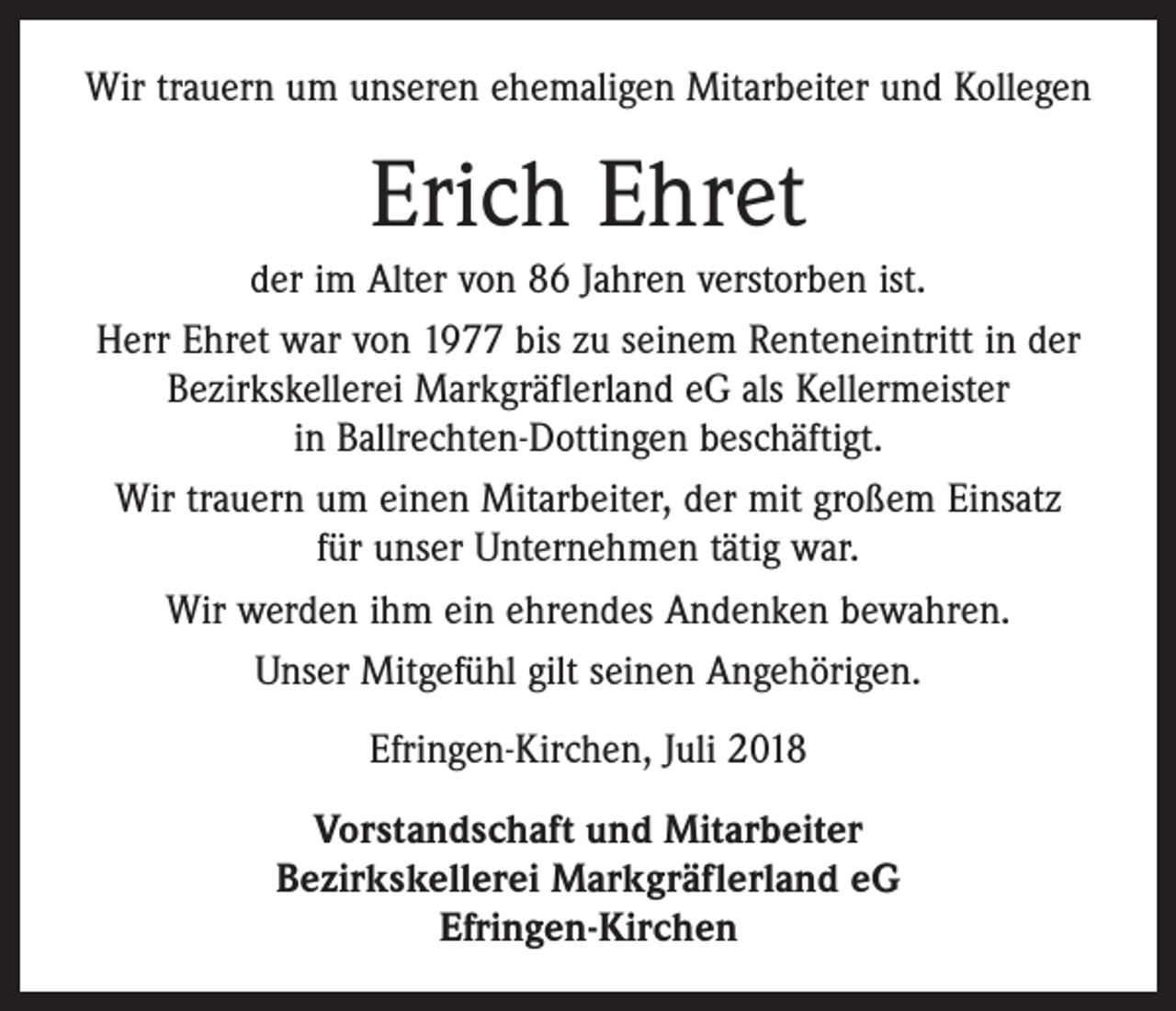 <p>Wir trauern um unseren ehemaligen Mitarbeiter und Kollegen</p><p>Erich Ehret<br />der im Alter von 86 Jahren verstorben ist.<br />Herr Ehret war von 1977 bis zu seinem Renteneintritt in der<br />Bezirkskellerei Markgräflerland eG als Kellermeister<br />in Ballrechten-Dottingen beschäftigt.<br />Wir trauern um einen Mitarbeiter, der mit großem Einsatz<br />für unser Unternehmen tätig war.<br />Wir werden ihm ein ehrendes Andenken bewahren.<br />Unser Mitgefühl gilt seinen Angehörigen.<br />Efringen-Kirchen, Juli 2018<br />Vorstandschaft und Mitarbeiter<br />Bezirkskellerei Markgräflerland eG<br />Efringen-Kirchen</p>