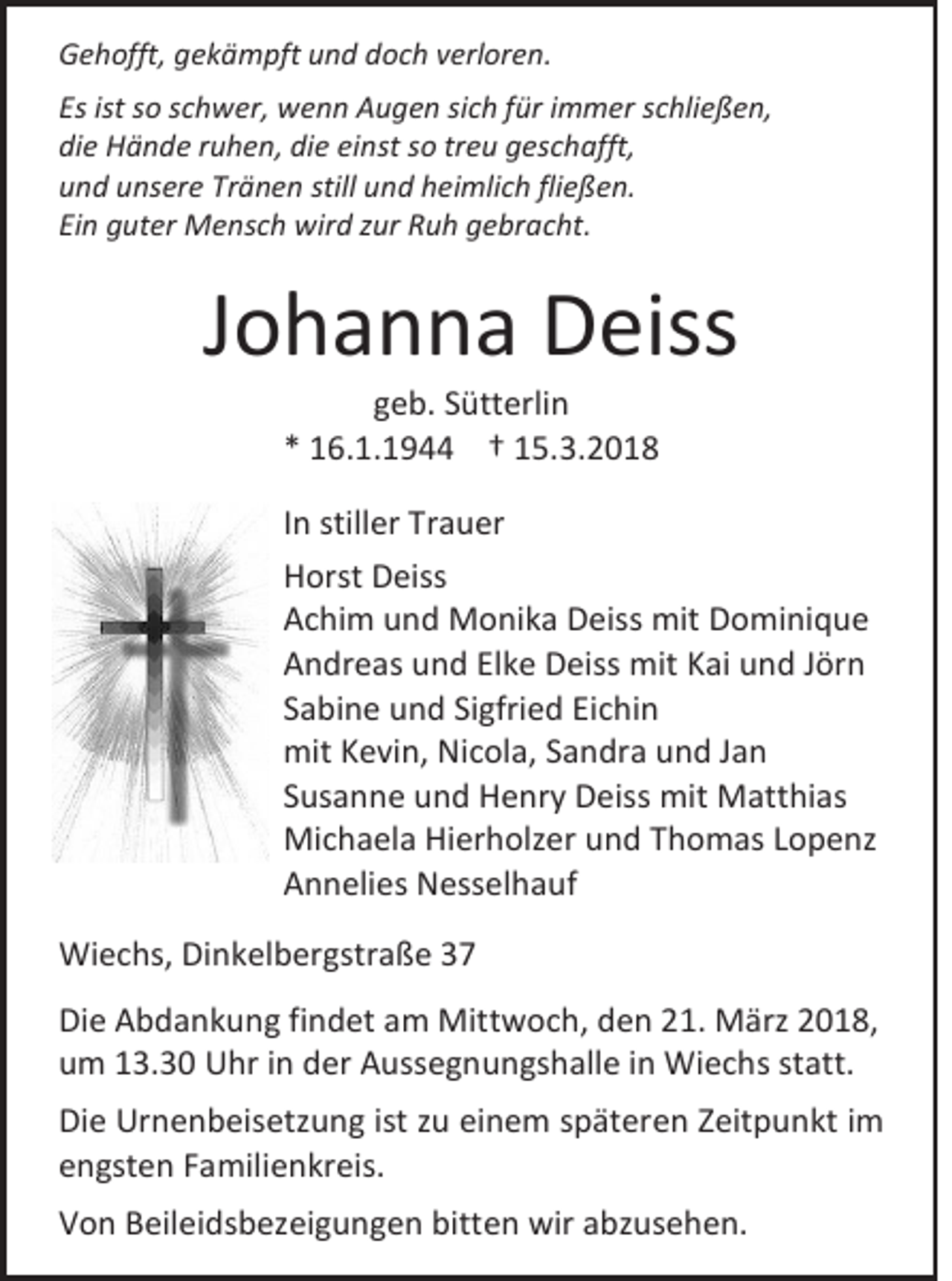 <p>GGehofft,<br />e h offt, ggekämpft<br />e k ä m pft und<br />u n d doch<br />d o c h vverloren.<br />erl or e n .<br />Es ist<br />Es<br />ist ssoo sschwer,<br />c h w er, wenn<br />w e n n Augen<br />A u g e n sisich<br />c h ffür<br />ür iimmer<br />m m er sschließen,<br />c hli e ß e n,<br />die<br />di<br />e Hände<br />H ä n d e rruhen,<br />u h e n, di<br />die<br />e eieinst<br />nst sso<br />o trtreu<br />e u ggeschafft,<br />es c h afft,<br />uund<br />n d uunsere<br />ns er e Tr<br />Tränen<br />ä n e n still<br />still uund<br />n d hheimlich<br />ei mli c h fli<br />fließen.<br />e ß e n.<br />Einn guter<br />Ei<br />g ut er Mensch<br />M e ns c h wir<br />wird<br />d zzur<br />ur RRuh<br />u h ggebracht.<br />e br a c ht.</p><p>JJohanna<br />o h a n n a Deiss<br />D eiss<br />ggeb.<br />e b. SSütterlin<br />ütt erli n<br />** 116.1.1944<br />6. 1. 1 9 †† 115.3.2018<br />5 . 3. 2 0 1 8</p><p>I n stiller<br />In<br />still er Trauer<br />Tr a u er<br />HHorst<br />orst DDeiss<br />ei ss<br />AAchim<br />c hi m uund<br />n d Monika<br />M o ni k a Deiss<br />D eiss mit<br />mit DDominique<br />o mi ni q u e<br />AAndreas<br />n dr e as uund<br />n d ElElke<br />k e Deiss<br />D eiss mit<br />mitKKai<br />ai uund<br />n d J Jörn<br />ör n<br />SSabine<br />a bi n e und<br />u n d Si<br />Sigfried<br />gfri e d Ei<br />Eichin<br />c hi n<br />mitKKevin,<br />mit<br />e vi n, NiNicola,<br />c ol a, SSandra<br />a n dr a und<br />u n d JJan<br />an<br />SSusanne<br />us a n n e und<br />u n d Henry<br />H e nr y Deiss<br />D eiss mit<br />mit Matthias<br />M att hi as<br />Michaela<br />Mi<br />c h a el a HiHierholzer<br />er h olz er u und<br />n d T Thomas<br />h o m as L Lopenz<br />o p e nz<br />AAnnelies<br />n n eli es Nesselhauf<br />N ess el h a u f<br />Wiechs,<br />Wi<br />e c hs, DiDinkelbergstraße<br />n k el b er g str a ß e<br />Di e AAbdankung<br />Die<br />b d a n k u n g fifindet<br />n d et aam<br />m Mittwoch,<br />Mitt w o c h, dden<br />e n 221.<br />1. März<br />M ärz 22018,<br />0 1 8,<br />uum<br />m 113.30<br />3. 3 0 UUhr<br />hr i in<br />n dder<br />er AAussegnungshalle<br />uss e g n u n gs h all e i in<br />n Wiechs<br />Wi e c h s ststatt.<br />att.<br />Di e Urnenbeisetzung<br />Die<br />Ur n e n b ei s etz u n g ist<br />ist zzu<br />u eieinem<br />n e m sspäteren<br />p ät er e n ZZeitpunkt<br />eit p u n kt iim<br />m<br />eengsten<br />n gst e n FFamilienkreis.<br />a mili e n kr ei s.<br />VVon<br />o n BBeileidsbezeigungen<br />eil ei ds b ez ei g u n g e n bitt<br />bitten<br />e n wir<br />wir aabzusehen.<br />bz us e h e n.</p>