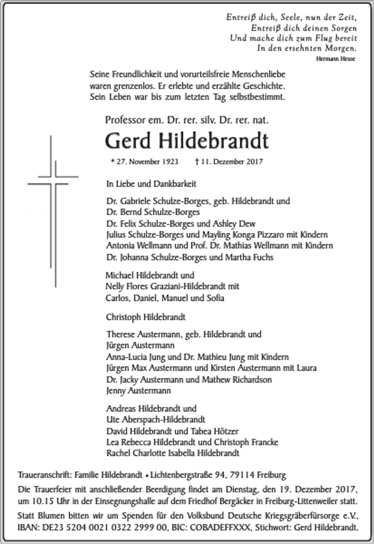 <p>Entreiß dich, Seele, nun der Zeit,<br />Entreiß dich deinen Sorgen<br />Und mache dich zum Flug bereit<br />In den ersehnten Morgen.<br />Hermann Hesse</p><p>Seine Freundlichkeit und vorurteilsfreie Menschenliebe<br />waren grenzenlos. Er erlebte und erzählte Geschichte.<br />Sein Leben war bis zum letzten Tag selbstbestimmt.</p><p>Professor em. Dr. rer. silv. Dr. rer. nat.</p><p>Gerd Hildebrandt<br />* 27. November 1923</p><p>11. Dezember 2017</p><p>In Liebe und Dankbarkeit<br />Dr. Gabriele Schulze-Borges, geb. Hildebrandt und<br />Dr. Bernd Schulze-Borges<br />Dr. Felix Schulze-Borges und Ashley Dew<br />Julius Schulze-Borges und Mayling Konga Pizzaro mit Kindern<br />Antonia Wellmann und Prof. Dr. Mathias Wellmann mit Kindern<br />Dr. Johanna Schulze-Borges und Martha Fuchs<br />Michael Hildebrandt und<br />Nelly Flores Graziani-Hildebrandt mit<br />Carlos, Daniel, Manuel und Sofia<br />Christoph Hildebrandt<br />Therese Austermann, geb. Hildebrandt und<br />Jürgen Austermann<br />Anna-Lucia Jung und Dr. Mathieu Jung mit Kindern<br />Jürgen Max Austermann und Kirsten Austermann mit Laura<br />Dr. Jacky Austermann und Mathew Richardson<br />Jenny Austermann<br />Andreas Hildebrandt und<br />Ute Aberspach-Hildebrandt<br />David Hildebrandt und Tabea Hötzer<br />Lea Rebecca Hildebrandt und Christoph Francke<br />Rachel Charlotte Isabella Hildebrandt<br />Traueranschrift: Familie Hildebrandt ¥ Lichtenbergstraße 94, 79114 Freiburg<br />Die Trauerfeier mit anschließender Beerdigung findet am Dienstag, den 19. Dezember 2017,<br />um 10.15 Uhr in der Einsegnungshalle auf dem Friedhof Bergäcker in Freiburg-Littenweiler statt.<br />Statt Blumen bitten wir um Spenden für den Volksbund Deutsche Kriegsgräberfürsorge e.V.,<br />IBAN: DE23 5204 0021 032999 00, BIC: COBADEFFXXX, Stichwort: Gerd Hildebrandt.</p>