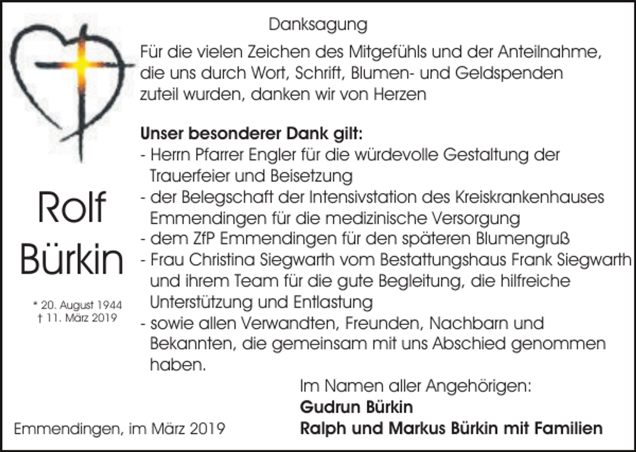 <p>Danksagung<br />Für die vielen Zeichen des Mitgefühls und der Anteilnahme,<br />die uns durch Wort, Schrift, Blumen- und Geldspenden<br />zuteil wurden, danken wir von Herzen<br />Unser besonderer Dank gilt:<br />- Herrn Pfarrer Engler für die würdevolle Gestaltung der<br />Trauerfeier und Beisetzung<br />- der Belegschaft der Intensivstation des Kreiskrankenhauses<br />Emmendingen für die medizinische Versorgung<br />- dem ZfP Emmendingen für den späteren Blumengruß<br />- Frau Christina Siegwarth vom Bestattungshaus Frank Siegwarth<br />und ihrem Team für die gute Begleitung, die hilfreiche<br />Unterstützung und Entlastung<br />* 20. August 1944<br />† 11. März 2019<br />- sowie allen Verwandten, Freunden, Nachbarn und<br />Bekannten, die gemeinsam mit uns Abschied genommen<br />haben.<br />Im Namen aller Angehörigen:<br />Gudrun Bürkin<br />Ralph und Markus Bürkin mit Familien<br />Emmendingen, im März 2019</p><p>Rolf<br />Bürkin</p>
