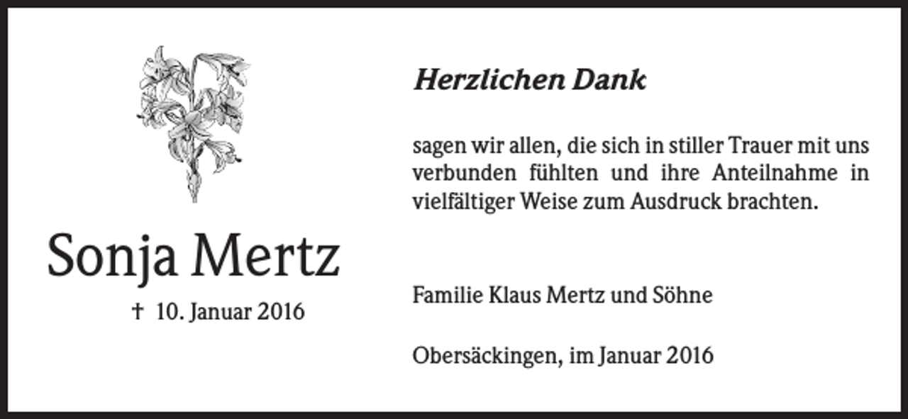<p>Herzlichen Dank<br />sagen wir allen, die sich in stiller Trauer mit uns<br />verbunden fühlten und ihre Anteilnahme in<br />vielfältiger Weise zum Ausdruck brachten.</p><p>Sonja Mertz<br />† 10. Januar 2016</p><p>Familie Klaus Mertz und Söhne<br />Obersäckingen, im Januar 2016</p>