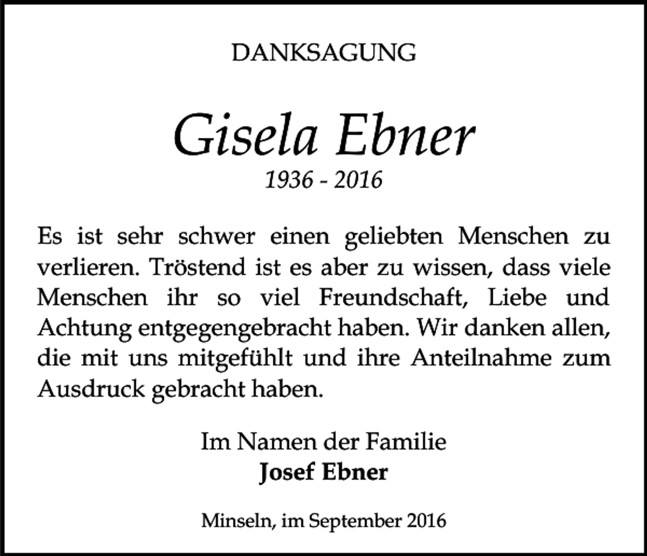 <p>DANKSAGUNG</p><p>Gisela Ebner<br />1936 - 2016<br />Es ist sehr schwer einen geliebten Menschen zu<br />verlieren. Tröstend ist es aber zu wissen, dass viele<br />Menschen ihr so viel Freundschaft, Liebe und<br />Achtung entgegengebracht haben. Wir danken allen,<br />die mit uns mitgefühlt und ihre Anteilnahme zum<br />Ausdruck gebracht haben.<br />Im Namen der Familie<br />Josef Ebner<br />Minseln, im September 2016</p>