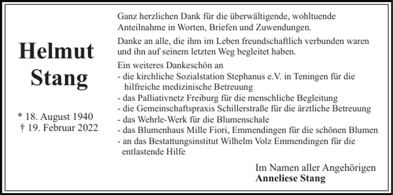 <p>Helmut<br />Stang<br />* 18. August 1940<br />† 19. Februar 2022</p><p>Ganz herzlichen Dank für die überwältigende, wohltuende<br />Anteilnahme in Worten, Briefen und Zuwendungen.<br />Danke an alle, die ihm im Leben freundschaftlich verbunden waren<br />und ihn auf seinem letzten Weg begleitet haben.<br />Ein weiteres Dankeschön an<br />- die kirchliche Sozialstation Stephanus e.V. in Teningen für die<br />hilfreiche medizinische Betreuung<br />- das Palliativnetz Freiburg für die menschliche Begleitung<br />- die Gemeinschaftspraxis Schillerstraße für die ärztliche Betreuung<br />- das Wehrle-Werk für die Blumenschale<br />- das Blumenhaus Mille Fiori, Emmendingen für die schönen Blumen<br />- an das Bestattungsinstitut Wilhelm Volz Emmendingen für die<br />entlastende Hilfe</p><p>Im Namen aller Angehörigen<br />Anneliese Stang</p>