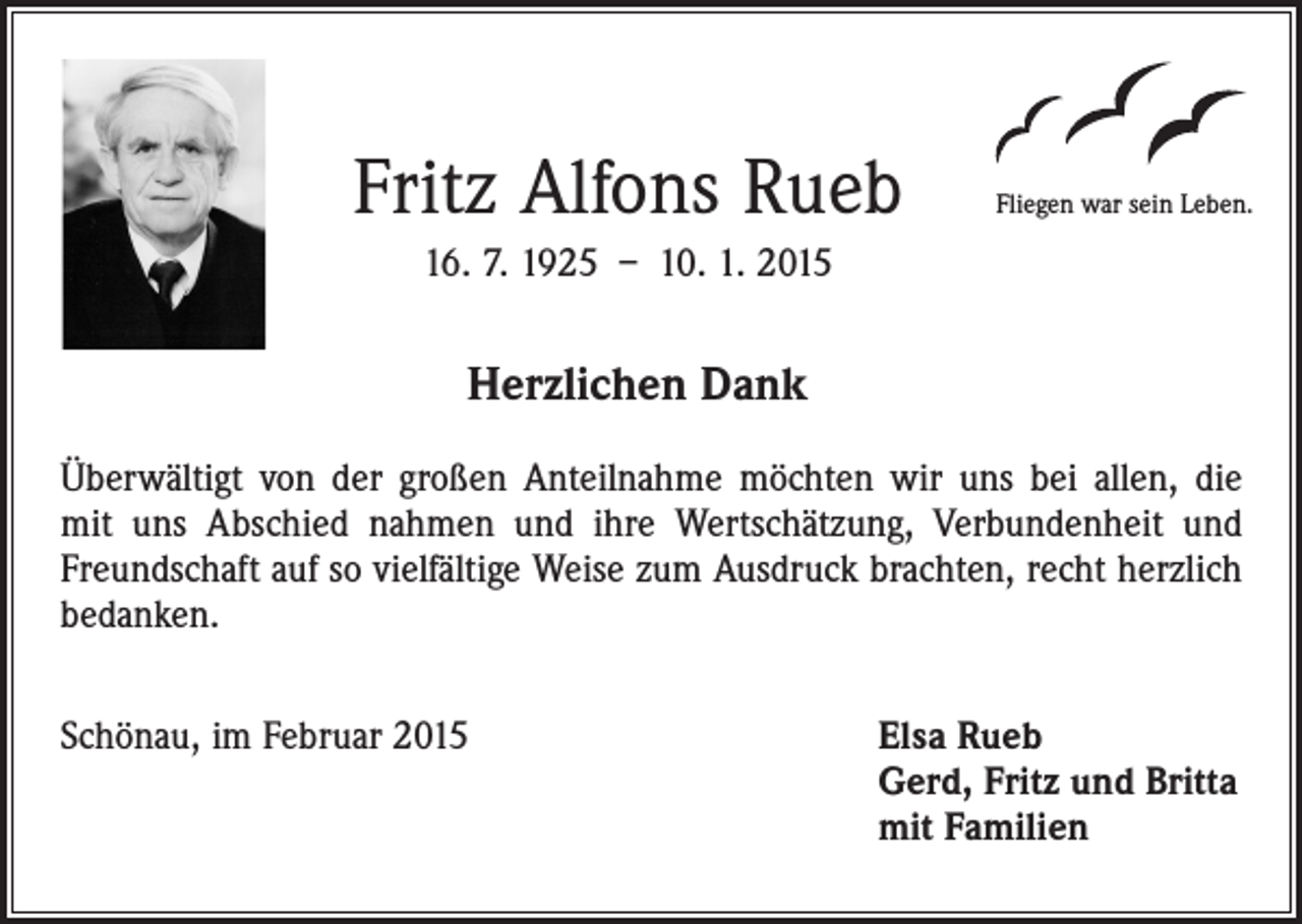 <p>Fritz Alfons Rueb</p><p>Fliegen war sein Leben.</p><p>16. 7. 1925 – 10. 1. 2015</p><p>Herzlichen Dank<br />Überwältigt von der großen Anteilnahme möchten wir uns bei allen, die<br />mit uns Abschied nahmen und ihre Wertschätzung, Verbundenheit und<br />Freundschaft auf so vielfältige Weise zum Ausdruck brachten, recht herzlich<br />bedanken.<br />Schönau, im Februar 2015 Elsa Rueb<br />Gerd, Fritz und Britta<br />mit Familien</p>