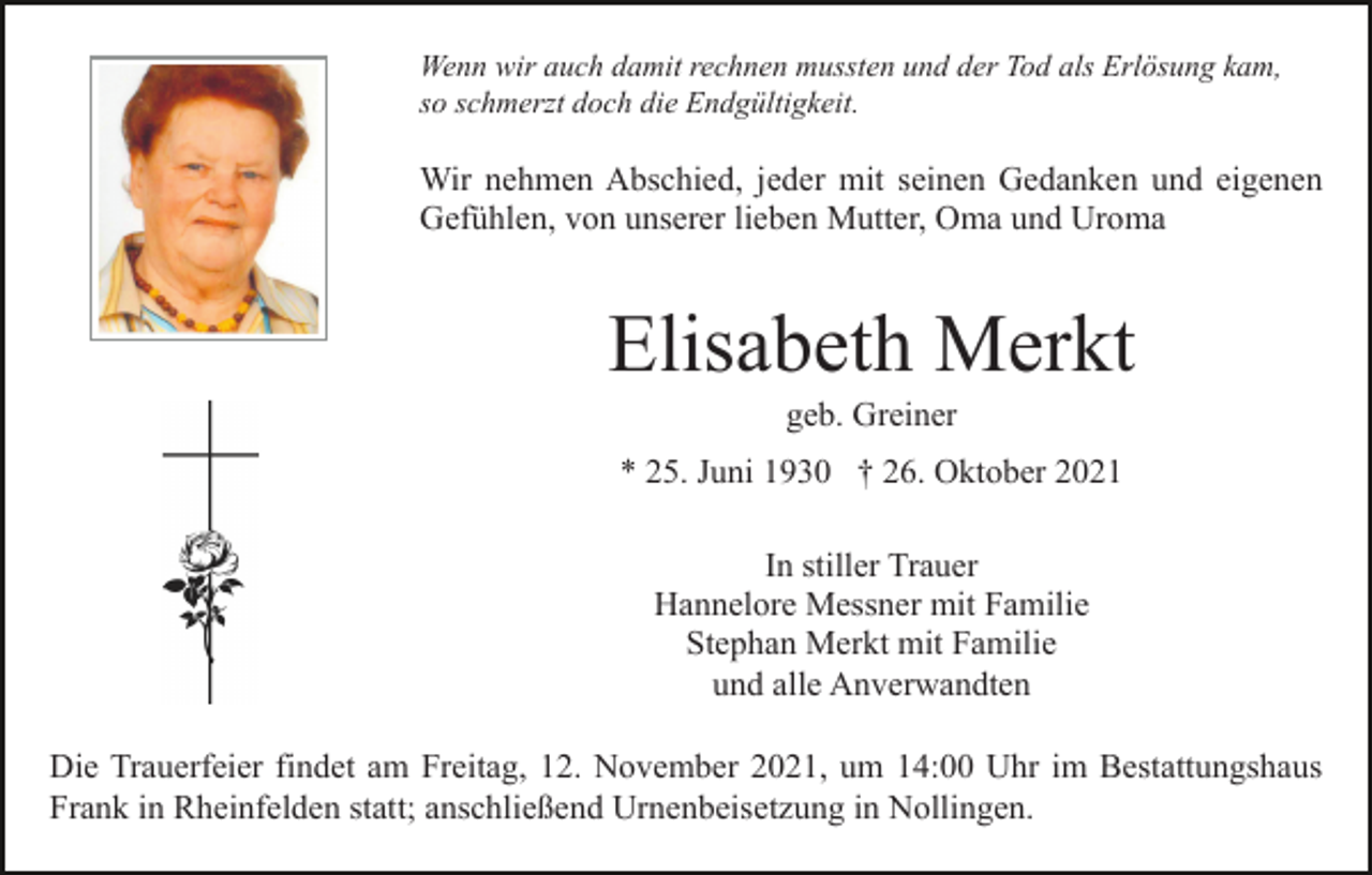 <p>Wenn wir auch damit rechnen mussten und der Tod als Erlösung kam,<br />so schmerzt doch die Endgültigkeit.</p><p>Wir nehmen Abschied, jeder mit seinen Gedanken und eigenen<br />Gefühlen, von unserer lieben Mutter, Oma und Uroma</p><p>Elisabeth Merkt<br />geb. Greiner<br />* 25. Juni 1930 † 26. Oktober 2021<br />In stiller Trauer<br />Hannelore Messner mit Familie<br />Stephan Merkt mit Familie<br />und alle Anverwandten<br />Die Trauerfeier findet am Freitag, 12. November 2021, um 14:00 Uhr im Bestattungshaus<br />Frank in Rheinfelden statt; anschließend Urnenbeisetzung in Nollingen.</p>
