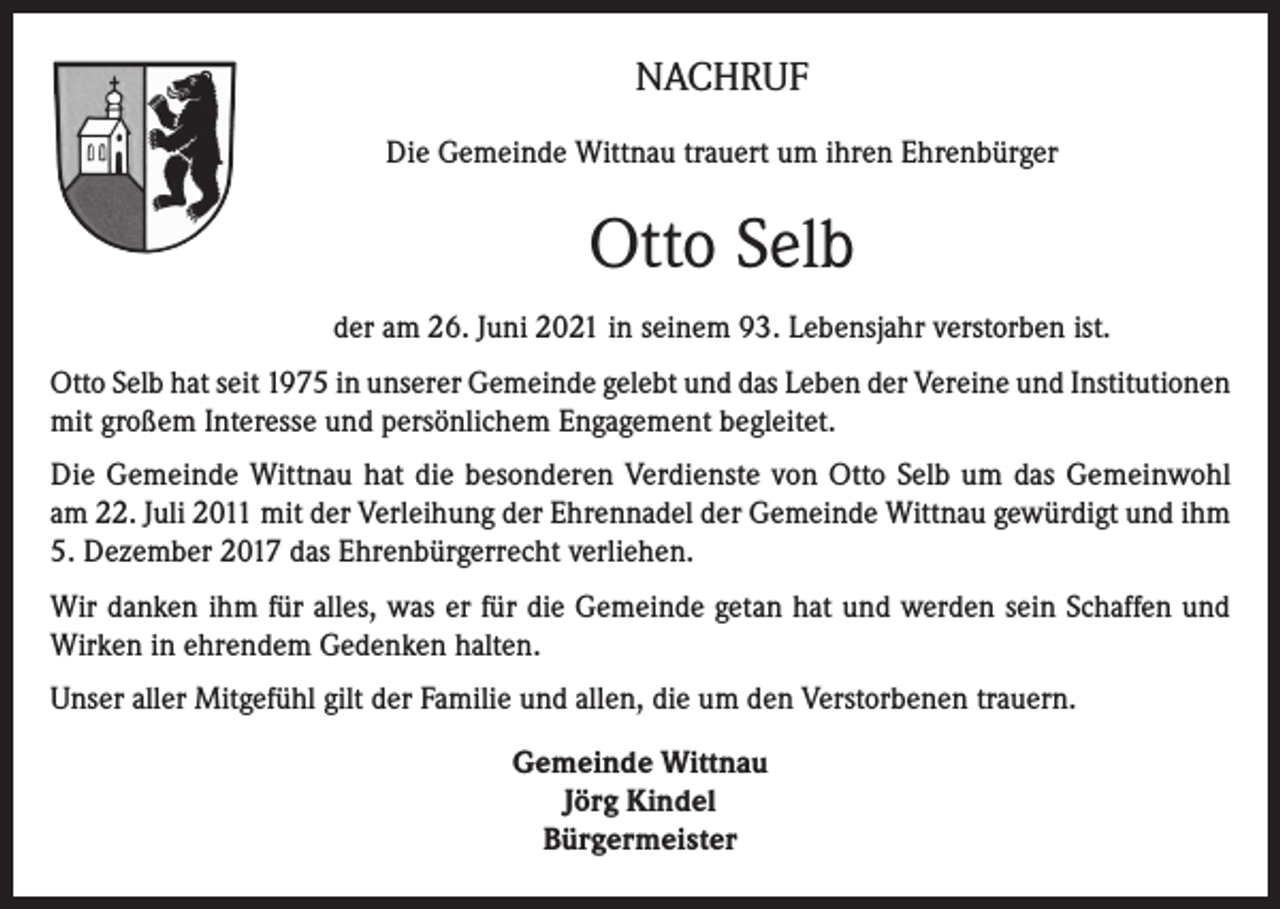 <p>NACHRUF<br />Die Gemeinde Wittnau trauert um ihren Ehrenbürger</p><p>Otto Selb<br />der am 26. Juni 2021 in seinem 93. Lebensjahr verstorben ist.<br />Otto Selb hat seit 1975 in unserer Gemeinde gelebt und das Leben der Vereine und Institutionen<br />mit großem Interesse und persönlichem Engagement begleitet.<br />Die Gemeinde Wittnau hat die besonderen Verdienste von Otto Selb um das Gemeinwohl<br />am 22. Juli 2011 mit der Verleihung der Ehrennadel der Gemeinde Wittnau gewürdigt und ihm<br />5. Dezember 2017 das Ehrenbürgerrecht verliehen.<br />Wir danken ihm für alles, was er für die Gemeinde getan hat und werden sein Schaffen und<br />Wirken in ehrendem Gedenken halten.<br />Unser aller Mitgefühl gilt der Familie und allen, die um den Verstorbenen trauern.<br />Gemeinde Wittnau<br />Jörg Kindel<br />Bürgermeister</p>