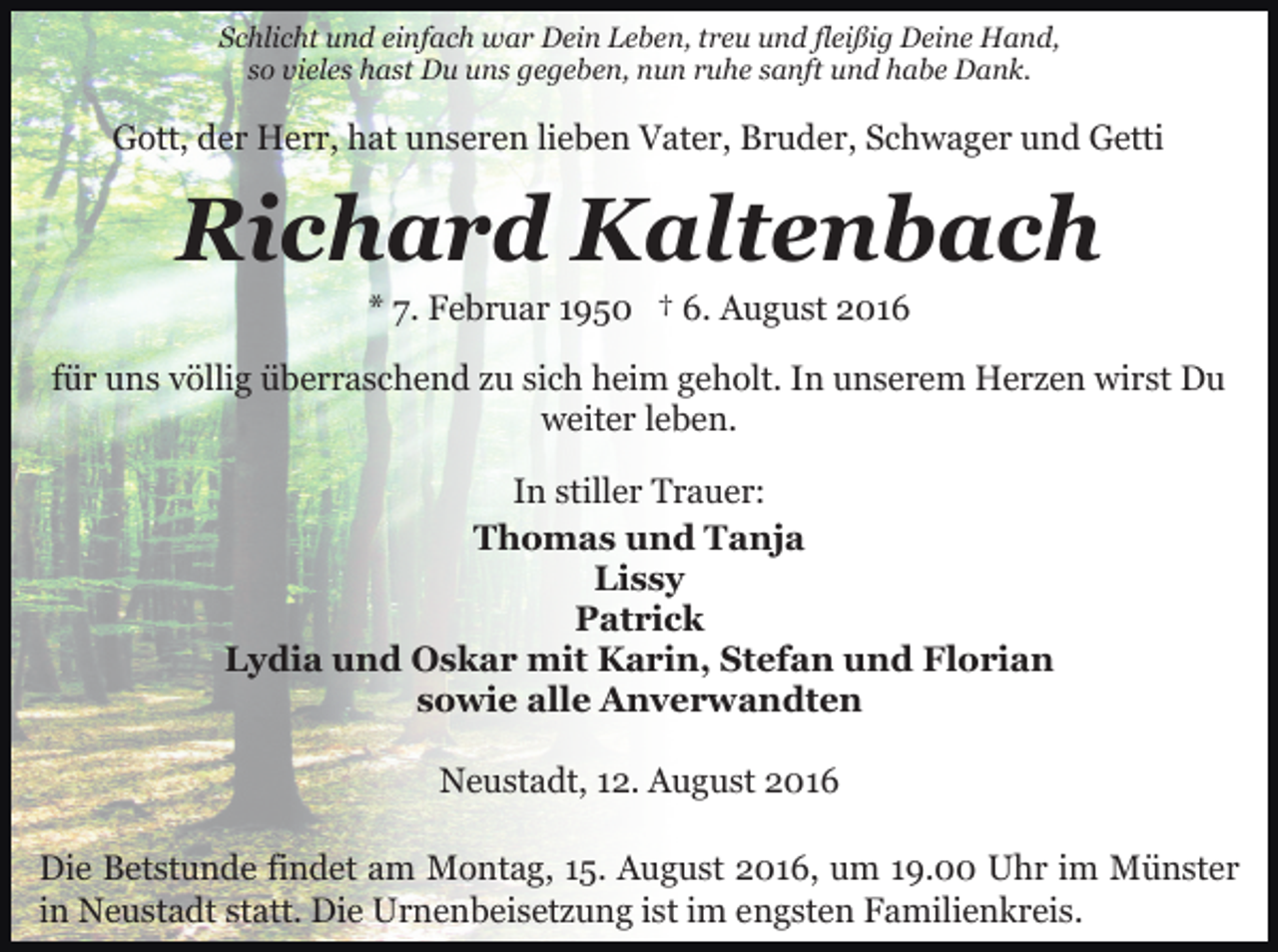 <p>Schlicht und einfach war Dein Leben, treu und fleißig Deine Hand,<br />so vieles hast Du uns gegeben, nun ruhe sanft und habe Dank.</p><p>Gott, der Herr, hat unseren lieben Vater, Bruder, Schwager und Getti</p><p>Richard Kaltenbach<br />* 7. Februar 1950 † 6. August 2016<br />für uns völlig überraschend zu sich heim geholt. In unserem Herzen wirst Du<br />weiter leben.<br />In stiller Trauer:<br />Thomas und Tanja<br />Lissy<br />Patrick<br />Lydia und Oskar mit Karin, Stefan und Florian<br />sowie alle Anverwandten<br />Neustadt, 12. August 2016<br />Die Betstunde findet am Montag, 15. August 2016, um 19.00 Uhr im Münster<br />in Neustadt statt. Die Urnenbeisetzung ist im engsten Familienkreis.</p>