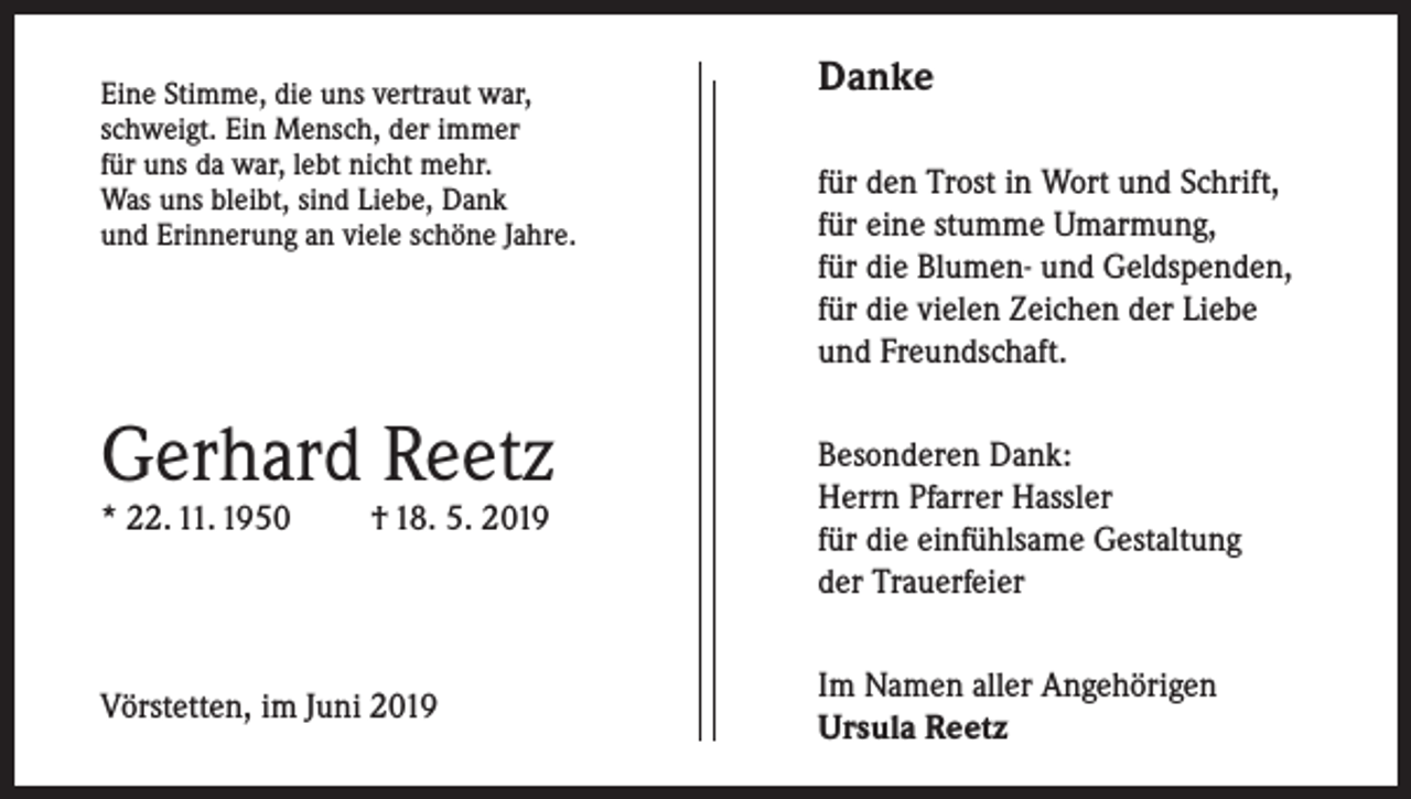 <p>Eine Stimme, die uns vertraut war,<br />schweigt. Ein Mensch, der immer<br />für uns da war, lebt nicht mehr.<br />Was uns bleibt, sind Liebe, Dank<br />und Erinnerung an viele schöne Jahre.</p><p>Gerhard Reetz<br />* 22. 11. 1950</p><p>† 18. 5. 2019</p><p>Vörstetten, im Juni 2019</p><p>Danke<br />für den Trost in Wort und Schrift,<br />für eine stumme Umarmung,<br />für die Blumen- und Geldspenden,<br />für die vielen Zeichen der Liebe<br />und Freundschaft.<br />Besonderen Dank:<br />Herrn Pfarrer Hassler<br />für die einfühlsame Gestaltung<br />der Trauerfeier<br />Im Namen aller Angehörigen<br />Ursula Reetz</p>