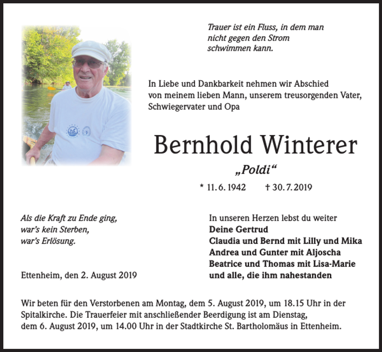 <p>Trauer ist ein Fluss, in dem man<br />nicht gegen den Strom<br />schwimmen kann.</p><p>In Liebe und Dankbarkeit nehmen wir Abschied<br />von meinem lieben Mann, unserem treusorgenden Vater,<br />Schwiegervater und Opa</p><p>Bernhold Winterer<br />„Poldi“<br />* 11. 6. 1942<br />Als die Kraft zu Ende ging,<br />war’s kein Sterben,<br />war’s Erlösung.</p><p>Ettenheim, den 2. August 2019</p><p>† 30. 7. 2019</p><p>In unseren Herzen lebst du weiter<br />Deine Gertrud<br />Claudia und Bernd mit Lilly und Mika<br />Andrea und Gunter mit Aljoscha<br />Beatrice und Thomas mit Lisa-Marie<br />und alle, die ihm nahestanden</p><p>Wir beten für den Verstorbenen am Montag, dem 5. August 2019, um 18.15 Uhr in der<br />Spitalkirche. Die Trauerfeier mit anschließender Beerdigung ist am Dienstag,<br />dem 6. August 2019, um 14.00 Uhr in der Stadtkirche St. Bartholomäus in Ettenheim.</p>