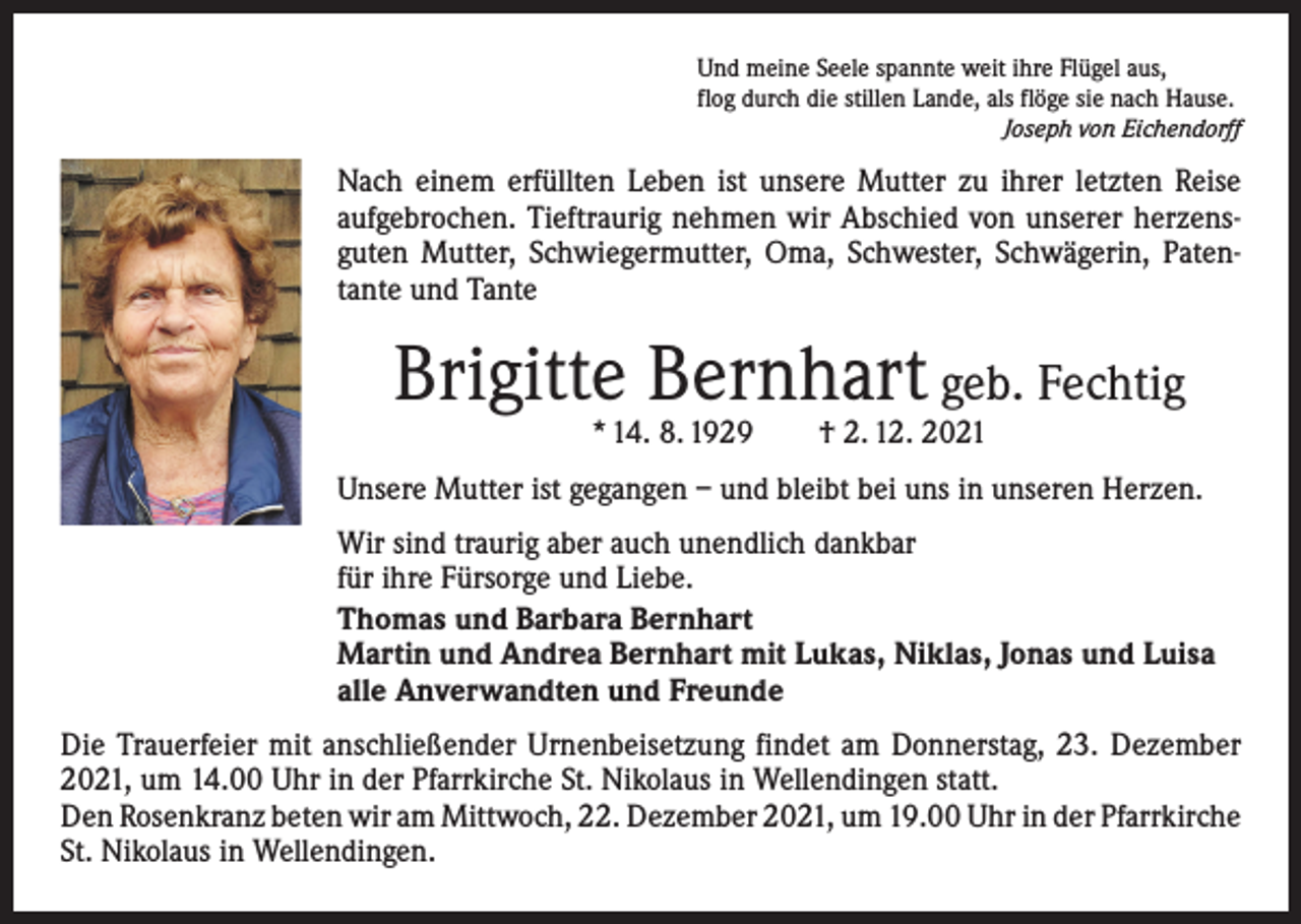 <p>Und meine Seele spannte weit ihre Flügel aus,<br />flog durch die stillen Lande, als flöge sie nach Hause.</p><p>Joseph von Eichendorff</p><p>Nach einem erfüllten Leben ist unsere Mutter zu ihrer letzten Reise<br />aufgebrochen. Tieftraurig nehmen wir Abschied von unserer herzensguten Mutter, Schwiegermutter, Oma, Schwester, Schwägerin, Patentante und Tante</p><p>Brigitte Bernhart geb. Fechtig<br />* 14. 8. 1929 † 2. 12. 2021</p><p>Unsere Mutter ist gegangen – und bleibt bei uns in unseren Herzen.<br />Wir sind traurig aber auch unendlich dankbar<br />für ihre Fürsorge und Liebe.<br />Thomas und Barbara Bernhart<br />Martin und Andrea Bernhart mit Lukas, Niklas, Jonas und Luisa<br />alle Anverwandten und Freunde<br />Die Trauerfeier mit anschließender Urnenbeisetzung findet am Donnerstag, 23. Dezember<br />2021, um 14.00 Uhr in der Pfarrkirche St. Nikolaus in Wellendingen statt.<br />Den Rosenkranz beten wir am Mittwoch, 22. Dezember 2021, um 19.00 Uhr in der ­Pfarrkirche<br />St. Nikolaus in Wellendingen.</p>