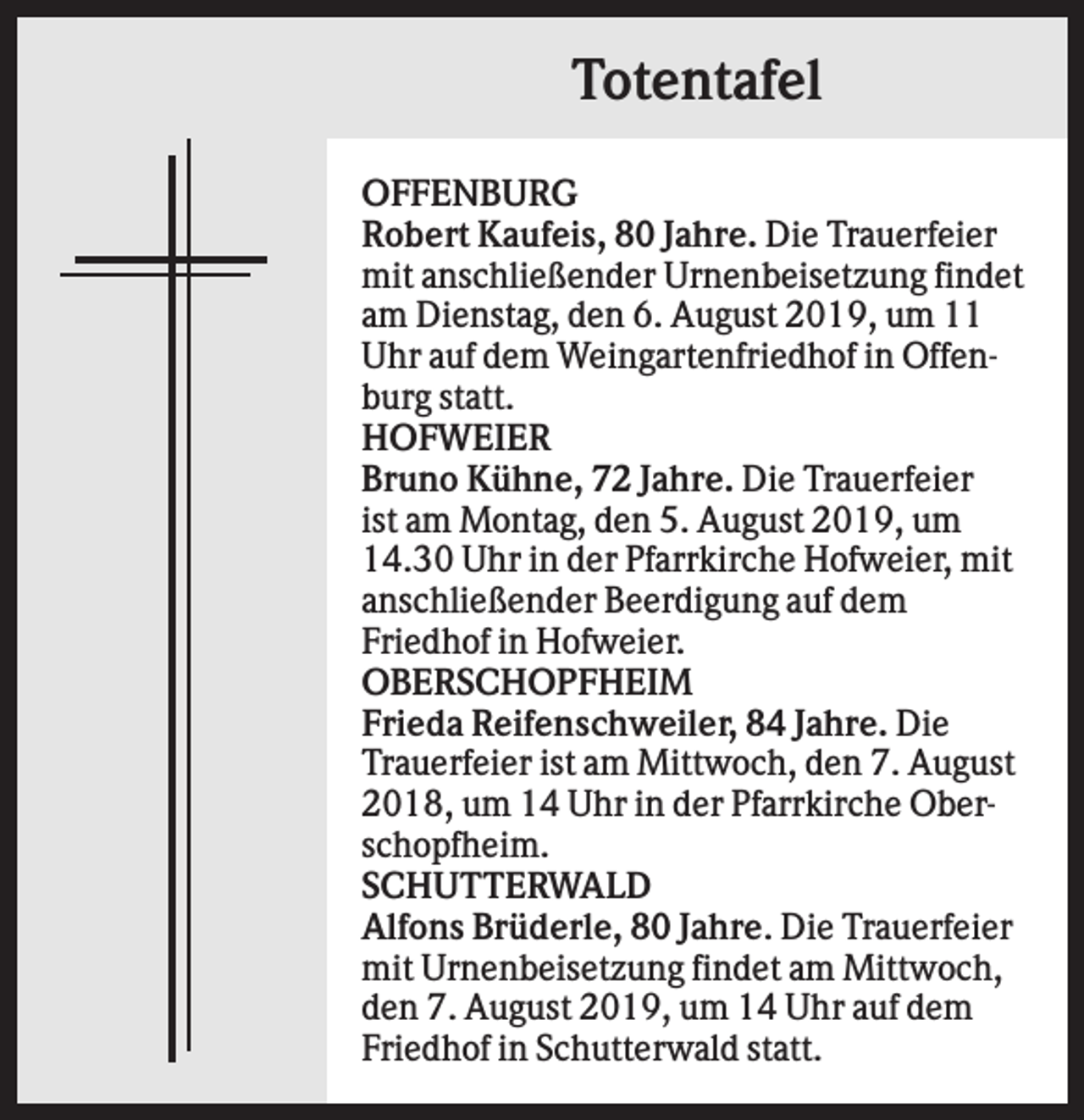 <p>Totentafel<br />OFFENBURG<br />Robert Kaufeis, 80 Jahre. Die Trauerfeier<br />mit anschließender Urnenbeisetzung findet<br />am Dienstag, den 6. August 2019, um 11<br />Uhr auf dem Weingartenfriedhof in Offenburg statt.<br />HOFWEIER<br />Bruno Kühne, 72 Jahre. Die Trauerfeier<br />ist am Montag, den 5. August 2019, um<br />14.30 Uhr in der Pfarrkirche Hofweier, mit<br />anschließender Beerdigung auf dem<br />Friedhof in Hofweier.<br />OBERSCHOPFHEIM<br />Frieda Reifenschweiler, 84 Jahre. Die<br />Trauerfeier ist am Mittwoch, den 7. August<br />2018, um 14 Uhr in der Pfarrkirche Oberschopfheim.<br />SCHUTTERWALD<br />Alfons Brüderle, 80 Jahre. Die Trauerfeier<br />mit Urnenbeisetzung findet am Mittwoch,<br />den 7. August 2019, um 14 Uhr auf dem<br />Friedhof in Schutterwald statt.</p>