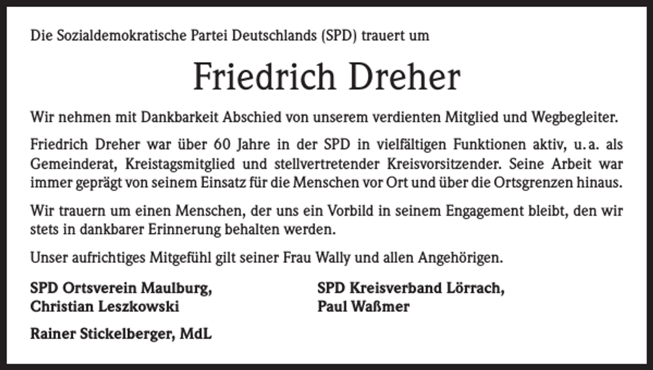 <p>Die Sozialdemokratische Partei Deutschlands (SPD) trauert um</p><p>Friedrich Dreher<br />Wir nehmen mit Dankbarkeit Abschied von unserem verdienten Mitglied und Wegbegleiter.<br />Friedrich Dreher war über 60 Jahre in der SPD in vielfältigen Funktionen aktiv, u. a. als<br />­Gemeinderat, Kreistagsmitglied und stellvertretender Kreisvorsitzender. Seine Arbeit war<br />­immer geprägt von seinem Einsatz für die Menschen vor Ort und über die Ortsgrenzen ­hinaus.<br />Wir trauern um einen Menschen, der uns ein Vorbild in seinem Engagement bleibt, den wir<br />stets in dankbarer Erinnerung behalten werden.<br />Unser aufrichtiges Mitgefühl gilt seiner Frau Wally und allen Angehörigen.<br />SPD Ortsverein Maulburg,<br />Christian Leszkowski<br />Rainer Stickelberger, MdL</p><p>SPD Kreisverband Lörrach,<br />Paul Waßmer</p>