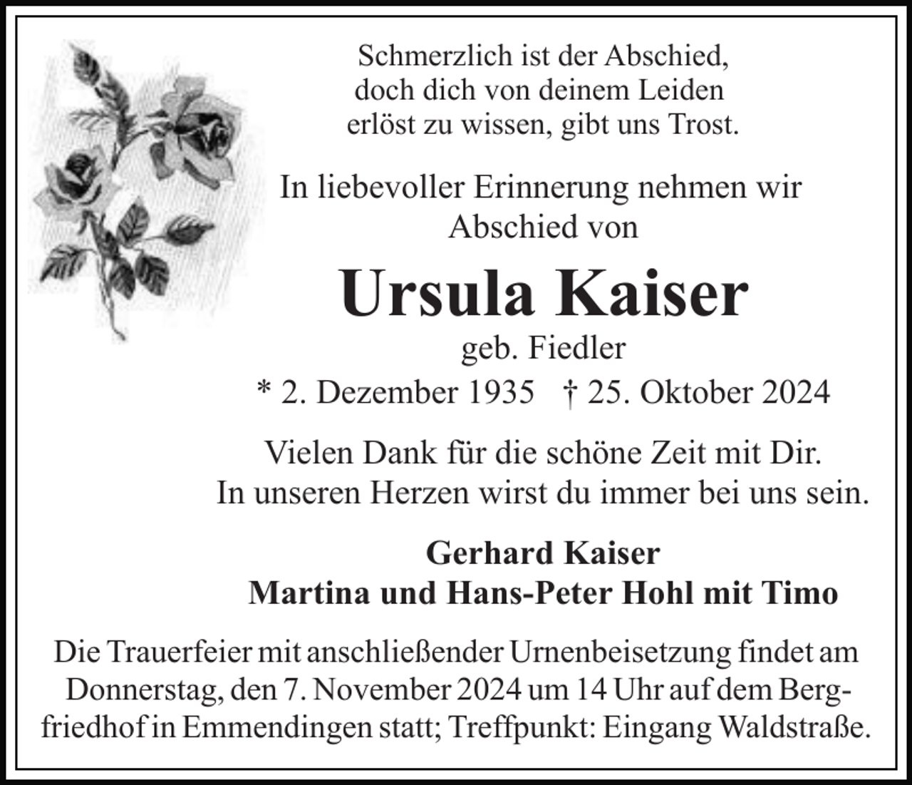 <p>Schmerzlich ist der Abschied,<br />doch dich von deinem Leiden<br />erlöst zu wissen, gibt uns Trost.</p><p>In liebevoller Erinnerung nehmen wir<br />Abschied von</p><p>Ursula Kaiser</p><p>geb. Fiedler<br />* 2. Dezember 1935 † 25. Oktober 2024<br />Vielen Dank für die schöne Zeit mit Dir.<br />In unseren Herzen wirst du immer bei uns sein.<br />Gerhard Kaiser<br />Martina und Hans-Peter Hohl mit Timo<br />Die Trauerfeier mit anschließender Urnenbeisetzung findet am<br />Donnerstag, den 7. November 2024 um 14 Uhr auf dem Bergfriedhof in Emmendingen statt; Treffpunkt: Eingang Waldstraße.</p>